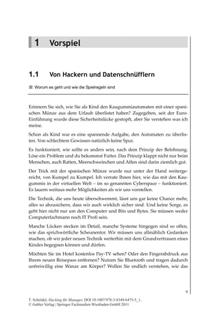 Vorspiel




   1 Vorspiel


1.1         Von Hackern und Datenschnüfflern
   Worum es geht und wie die Spielregeln sind



Erinnern Sie sich, wie Sie als Kind den Kaugummiautomaten mit einer spani-
schen Münze aus dem Urlaub überlistet haben? Zugegeben, seit der Euro-
Einführung wurde diese Sicherheitslücke gestopft, aber Sie verstehen was ich
meine.
Schon als Kind war es eine spannende Aufgabe, den Automaten zu überlis-
ten. Von schlechtem Gewissen natürlich keine Spur.
Es funktioniert, wie sollte es anders sein, nach dem Prinzip der Belohnung.
Löse ein Problem und du bekommst Futter. Das Prinzip klappt nicht nur beim
Menschen, auch Ratten, Meerschweinchen und Affen sind darin ziemlich gut.
Der Trick mit der spanischen Münze wurde nur unter der Hand weiterge-
reicht, von Kumpel zu Kumpel. Ich verrate Ihnen hier, wie das mit den Kau-
gummis in der virtuellen Welt – im so genannten Cyberspace – funktioniert.
Es lauern weitaus mehr Möglichkeiten als wir uns vorstellen.
Die Technik, die uns heute überschwemmt, lässt uns gar keine Chance mehr,
alles so abzusichern, dass wir auch wirklich sicher sind. Und keine Sorge, es
geht hier nicht nur um den Computer und Bits und Bytes. Sie müssen weder
Computerfachmann noch IT Profi sein.
Manche Lücken stecken im Detail, manche Systeme hingegen sind so offen,
wie das sprichwörtliche Scheunentor. Wir müssen uns allmählich Gedanken
machen, ob wir jeder neuen Technik weiterhin mit dem Grundvertrauen eines
Kindes begegnen können und dürfen.
Möchten Sie im Hotel kostenlos Pay-TV sehen? Oder den Fingerabdruck aus
Ihrem neuen Reisepass entfernen? Nutzen Sie Bluetooth und tragen dadurch
unfreiwillig eine Wanze am Körper? Wollen Sie endlich verstehen, wie das




                                                                            9

T. Schrödel, Hacking für Manager, DOI 10.1007/978-3-8349-6475-5_1,
© Gabler Verlag | Springer Fachmedien Wiesbaden GmbH 2011
 