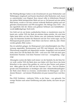 6.6
                                                            Zufällig ausgewählt



Die Phishing-Betrüger hatten in der Zwischenzeit ein paar Dolmetscher und
Webdesigner eingekauft und bauten täuschend echte Bankseiten nach, kaum
zu unterscheiden vom Original. Kurz darauf rollte in fehlerfreiem Deutsch
die nächste Welle betrügerischer Mails auf uns zu. Fiel jemand auf eine solche
Mail herein, wurde er auf eine vertraut wirkende Bankseite geleitet und auf-
gefordert, Kontonummer und PIN einzugeben. Die Abfrage einer TAN – also
das eigentliche Ziel der Aktion und goldener Schlüssel zum Geldabheben –
wurde nicht abgefragt. Noch nicht.
Um Geld auf ein am besten ausländisches Konto zu transferieren muss be-
kannt sein, welche TAN die Bank als nächstes haben möchte. Als wird dem
Opfer beim Klick auf den Weiter Button eine sich drehende Sanduhr ange-
zeigt. Ein bekanntes Symbol für Wartezeit und der Text verrät sogar, was im
Hintergrund gerade passiert. »Hole Daten vom Server« steht da, oder »Daten
werden geladen. Bitte warten. «
Das ist natürlich gelogen. Im Hintergrund wird schnellstmöglich eine Über-
weisung angestoßen. Kontonummer und PIN sind bekannt, also kann die
Überweisung ausgefüllt und abgeschickt werden. Ausgeführt wird sie jedoch
nicht, denn erst will die Bank eine TAN – und zwar eine TAN mit einer ganz
bestimmten Nummer. Und diese Nummer wird nun – zwangsläufig – ange-
zeigt.
Ahnungslos warten die Opfer noch immer vor der Sanduhr, bis der böse Ser-
ver weiß, welche TAN die Bank denn nun haben will. Kurz bevor das letzte
Körnchen in das untere Glas gefallen ist, wird sie dem Nutzer auch präsen-
tiert. »Bitte geben Sie die TAN mit der Nummer 17 ein« . Fest im Glauben,
gerade seine Kontaktdaten zu bestätigen oder dem »Sicherheitsbeauftragten«
der Bank einen Dienst zu erweisen, verschwinden im Hintergund – just in
diesem Moment – auf nimmer Wiedersehen ein paar tausend Euro vom Kon-
to.
Das iTAN Verfahren – indizierte TANs, so der Name – war geknackt. Nur
wenige Wochen nach seiner Einführung und jeder dachte, das kann nie pas-
sieren.




                                                                            99
 