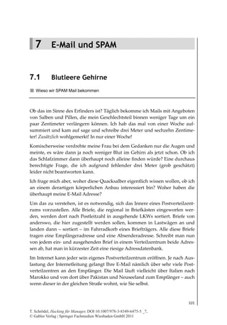 7.1
                                                                      Blutleere Gehirne




   7 E-Mail und SPAM


7.1         Blutleere Gehirne
   Wieso wir SPAM Mail bekommen



Ob das im Sinne des Erfinders ist? Täglich bekomme ich Mails mit Angeboten
von Salben und Pillen, die mein Geschlechtsteil binnen weniger Tage um ein
paar Zentimeter verlängern können. Ich hab das mal von einer Woche auf-
summiert und kam auf sage und schreibe drei Meter und sechzehn Zentime-
ter! Zusätzlich wohlgemerkt! In nur einer Woche!
Komischerweise verdrehte meine Frau bei dem Gedanken nur die Augen und
meinte, es wäre dann ja noch weniger Blut im Gehirn als jetzt schon. Ob ich
das Schlafzimmer dann überhaupt noch alleine finden würde? Eine durchaus
berechtigte Frage, die ich aufgrund fehlender drei Meter (grob geschätzt)
leider nicht beantworten kann.
Ich frage mich aber, woher diese Quacksalber eigentlich wissen wollen, ob ich
an einem derartigen körperlichen Anbau interessiert bin? Woher haben die
überhaupt meine E-Mail Adresse?
Um das zu verstehen, ist es notwendig, sich das Innere eines Postverteilzent-
rums vorzustellen. Alle Briefe, die regional in Briefkästen eingeworfen wer-
den, werden dort nach Postleitzahl in ausgehende LKWs sortiert. Briefe von
anderswo, die hier zugestellt werden sollen, kommen in Lastwägen an und
landen dann – sortiert – im Fahrradkorb eines Briefträgers. Alle diese Briefe
tragen eine Empfängeradresse und eine Absenderadresse. Schreibt man nun
von jedem ein- und ausgehenden Brief in einem Verteilzentrum beide Adres-
sen ab, hat man in kürzester Zeit eine riesige Adressdatenbank.
Im Internet kann jeder sein eigenes Postverteilzentrum eröffnen. Je nach Aus-
lastung der Internetleitung gelangt Ihre E-Mail nämlich über sehr viele Post-
verteilzentren an den Empfänger. Die Mail läuft vielleicht über Italien nach
Marokko und von dort über Pakistan und Neuseeland zum Empfänger – auch
wenn dieser in der gleichen Straße wohnt, wie Sie selbst.



                                                                                   101

T. Schrödel, Hacking für Manager, DOI 10.1007/978-3-8349-6475-5 _7,
© Gabler Verlag | Springer Fachmedien Wiesbaden GmbH 2011
 
