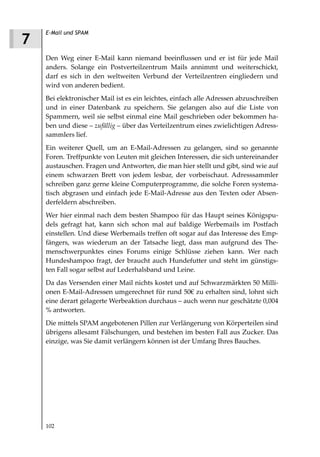 E-Mail und SPAM
7
    Den Weg einer E-Mail kann niemand beeinflussen und er ist für jede Mail
    anders. Solange ein Postverteilzentrum Mails annimmt und weiterschickt,
    darf es sich in den weltweiten Verbund der Verteilzentren eingliedern und
    wird von anderen bedient.
    Bei elektronischer Mail ist es ein leichtes, einfach alle Adressen abzuschreiben
    und in einer Datenbank zu speichern. Sie gelangen also auf die Liste von
    Spammern, weil sie selbst einmal eine Mail geschrieben oder bekommen ha-
    ben und diese – zufällig – über das Verteilzentrum eines zwielichtigen Adress-
    sammlers lief.
    Ein weiterer Quell, um an E-Mail-Adressen zu gelangen, sind so genannte
    Foren. Treffpunkte von Leuten mit gleichen Interessen, die sich untereinander
    austauschen. Fragen und Antworten, die man hier stellt und gibt, sind wie auf
    einem schwarzen Brett von jedem lesbar, der vorbeischaut. Adresssammler
    schreiben ganz gerne kleine Computerprogramme, die solche Foren systema-
    tisch abgrasen und einfach jede E-Mail-Adresse aus den Texten oder Absen-
    derfeldern abschreiben.
    Wer hier einmal nach dem besten Shampoo für das Haupt seines Königspu-
    dels gefragt hat, kann sich schon mal auf baldige Werbemails im Postfach
    einstellen. Und diese Werbemails treffen oft sogar auf das Interesse des Emp-
    fängers, was wiederum an der Tatsache liegt, dass man aufgrund des The-
    menschwerpunktes eines Forums einige Schlüsse ziehen kann. Wer nach
    Hundeshampoo fragt, der braucht auch Hundefutter und steht im günstigs-
    ten Fall sogar selbst auf Lederhalsband und Leine.
    Da das Versenden einer Mail nichts kostet und auf Schwarzmärkten 50 Milli-
    onen E-Mail-Adressen umgerechnet für rund 50€ zu erhalten sind, lohnt sich
    eine derart gelagerte Werbeaktion durchaus – auch wenn nur geschätzte 0,004
    % antworten.
    Die mittels SPAM angebotenen Pillen zur Verlängerung von Körperteilen sind
    übrigens allesamt Fälschungen, und bestehen im besten Fall aus Zucker. Das
    einzige, was Sie damit verlängern können ist der Umfang Ihres Bauches.




    102
 