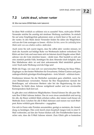 7.2
                                                         Leicht drauf, schwer runter



7.2       Leicht drauf, schwer runter
   Wie man keine SPAM Mails mehr bekommt



Ist diese Welt wirklich so schlimm wie es aussieht? Nein, nicht jeder SPAM-
Versender möchte Sie unnötig mit sinnloser Werbung zuschütten. So einfach
Sie auf seine Empfängerliste gekommen sind, so leicht lässt er Sie auch wie-
der runter. In den Mails dieser Versender finden Sie daher die Möglichkeit,
sich aus der Liste austragen zu lassen. »Klicken Sie hier, wenn Sie zukünftig keine
Mails mehr von uns erhalten wollen« steht dort.
Auch wenn Sie sich zuerst ärgern, dass Sie selbst aktiv werden müssen, ist
doch die Aussicht auf baldige Ruhe vor Werbemails äußerst verlockend. Ein
Klick auf den Link und man kann sich im Internet durch Eingabe seiner Mail-
adresse von der Liste streichen lassen – denkt man. Hier handelt es sich um
eine ziemlich perfide Falle, bestätigen Sie dem Absender doch lediglich, dass
Ihre Mailadresse aktiv ist und dort ankommende Mail tatsächlich gelesen
wird. Noch mehr Werbung wird die Folge sein!
Bleibt die Frage, wie man sich vor unerwünschter Werbung für blaue Pillen,
Zugängen zu den besten Webseiten für Erwachsene, Online-Casinos und ganz
außergewöhnlich günstigen Kreditangeboten – trotz Schufa! – schützen kann.
Eindämmen können Sie die Werbeflut zumindest ganz erheblich, wenn Sie
zwei Mailadressen verwenden. Nutzen Sie Ihre Hauptadresse niemals bei
Bestellungen, auf schwarzen Brettern oder bei der Registrierung für eine
Webseite. So bleibt diese Adresse weitgehend sauber und nur erwünschte
Korrespondenz läuft dort auf.
Es gibt aber zwei effektivere Möglichkeiten. Einmal können Sie alle paar Mo-
nate Ihre E-Mail Adresse ändern. Das ist zwar etwas umständlich und nervig
für alle, die Ihnen wirklich Mails schicken sollen, aber immer noch besser als
Methode Zwei: Löschen Sie alle E-Mail Adressen und nutzen nur noch Brief-
post. Keine wirklich gute Alternative – zugegeben.
Um sich in Foren oder Portalen anzumelden, genügt es meistens, die Anmel-
dung zu bestätigen. Dies wird durch einen kryptisch langen Link in einer E-
Mail vorbereitet, auf den der Nutzer klicken soll. Der Portalbetreiber kann so
sicher sein, dass die E-Mail Adresse stimmt. Zum Glück gibt es kostenlose




                                                                                103
 