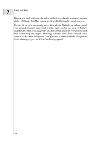 E-Mail und SPAM
7
    Dienste wie trash-mail.com, die jedem ein beliebiges Postfach anbieten. Anders
    als bei GMX oder FreeMail muss man dieses Postfach nicht einmal anlegen.
    Ebenso ist es nicht notwendig zu prüfen, ob die Mailadresse schon einmal
    von jemand anderem verwendet wurde. Egal was Sie vor dem @-Zeichen
    angeben. Die Mail wird zugestellt und Sie können diese im Web abrufen und
    Ihre Anmeldung bestätigen. Allerdings erhalten über diese Postfach auch
    andere Mails – falls sich jemand den gleichen Namen ausdenkt. Für private
    Mails also ungeeignet, als SPAM-Staubsauger genial.




    104
 