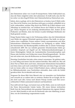 E-Mail und SPAM
7
    den Datenstrom sicher von A nach B transportieren. Sicher heißt jedoch nur,
    dass die Daten möglichst sicher dort ankommen. Es heißt nicht, dass die Da-
    ten sicher vor dem Zugriff Dritter sind. Datensicherheit ja, Datenschutz nein.
    Jedem, dem es gelingt, sich in den Datenstrom zu hacken, kann E-Mails mitle-
    sen. Dies ist für Externe zwar durchaus nicht ganz so einfach, schließlich ist es
    nicht vorhersehbar, welchen Weg durch das WWW die E-Mail nehmen wird.
    Allerdings ist ziemlich klar, von welchem Server die E-Mails ins Netz gelan-
    gen. Dieses Haupttor ist ein eindeutig identifizierbares Ziel. Anders als bei
    Postkarten und Briefen, denn die können in jeden beliebigen Briefkasten der
    Stadt gesteckt werden.
    Einige Staaten haben sogar in der Verfassung stehen, dass die Geheimdienste
    zum Wohle der eigenen Wirtschaft operieren müssen. Das heißt, sie sind ge-
    radezu dazu verpflichtet, Firmen anderer Länder auszuspionieren und diese
    Informationen inländischen Unternehmen zur Verfügung zu stellen. Selbst
    der Innenminister der Bundesrepublik erwähnte dies in seinem Verfassungs-
    schutzbericht 2009. Die nur indirekt genannten Schurkenstaaten haben ge-
    setzlichen Anspruch auf Zugriff auf die Telekommunikationsleitungen in
    ihrem Hoheitsgebiet. Schickt die Auslandstochter Konstruktionspläne nach
    Hause oder berichtet vom Erfolg einer neuen Herstellungsmethode – Sie kön-
    nen sich sicher sein, dass die Konkurrenz an diesem Erfolg partizipiert.
    Derartige Geschichten hat jeder schon einmal vernommen. Sie gehören nahe-
    zu zum Alltag und immer sind die anderen betroffen. Man selbst nie. Wer soll
    diese Flut an Mails denn auch lesen, interessante Informationen herausfiltern
    und diese dann auch noch weiterleiten? Stellt man sich diese Frage und sieht
    sich im Geiste selbst vor einem E-Mail-Postfach sitzen, während unablässig,
    im Millisekundentakt, neue Nachrichten eintrudeln, dann wirkt die Gefahr
    geradezu klein. Sie ist abstrakt und weit weg.
    Vergessen Sie dieses Bild. Kein Mensch sitzt vor tausenden von Nachrichten
    und versucht sie zu ordnen oder zu sortieren. Denken Sie an Google, die fin-
    den doch auch alles. Genau nach diesem Prinzip werden auch Ihre unver-
    schlüsselten E-Mails automatisch indiziert und klassifiziert.
    Nun stellt sich die Frage, wie kommt man an Ihre Mails, wenn sie nicht durch
    die Netze überwachender Länder laufen. Mit einem kleinen technischen
    Kniff, liest die Netzwerkkarte den gesamten Datenstrom des eigenen Subnet-
    zes mit. Meist handelt es sich um ein Stockwerk oder eine Abteilung, je nach-
    dem, wie die Unterteilung vorgenommen wurde.



    106
 