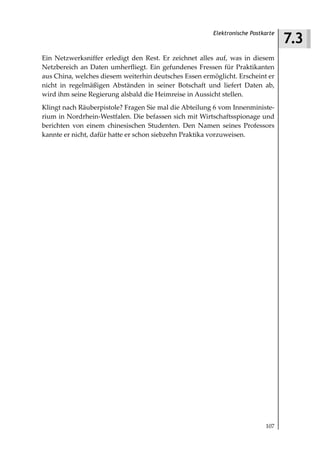 7.3
                                                        Elektronische Postkarte



Ein Netzwerksniffer erledigt den Rest. Er zeichnet alles auf, was in diesem
Netzbereich an Daten umherfliegt. Ein gefundenes Fressen für Praktikanten
aus China, welches diesem weiterhin deutsches Essen ermöglicht. Erscheint er
nicht in regelmäßigen Abständen in seiner Botschaft und liefert Daten ab,
wird ihm seine Regierung alsbald die Heimreise in Aussicht stellen.
Klingt nach Räuberpistole? Fragen Sie mal die Abteilung 6 vom Innenministe-
rium in Nordrhein-Westfalen. Die befassen sich mit Wirtschaftsspionage und
berichten von einem chinesischen Studenten. Den Namen seines Professors
kannte er nicht, dafür hatte er schon siebzehn Praktika vorzuweisen.




                                                                           107
 