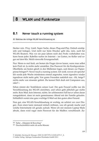 8.1
                                                              Never touch a running system




   8 WLAN und Funknetze


8.1         Never touch a running system
   Welches die richtige WLAN Verschlüsselung ist



Stecker rein. Pling. Läuft. Super Sache, dieses Plug-and-Play. Einfach anstöp-
seln und loslegen. Und nicht nur beim Drucker geht das, nein, auch bei
WLAN Routern. Was vor ein paar Jahren noch den Profis vorbehalten war,
kann heute jeder. Kabellos surfen im Internet – im Garten, im Keller und so-
gar auf dem Klo. Welch sinnvolle Errungenschaft.
Nur: Wenn es mal läuft, am besten die Finger davon lassen, wenn man selbst
kein Profi ist. Ja nichts mehr umstellen. Das Passwort für die Konfigurations-
Oberfläche am besten gleich in den Mülleimer legen, und diesen zur Papier-
presse bringen14. Never touch a running system. Ich weiß, wovon ich spreche!
Ich werde jede Woche mindestens einmal angerufen, wenn irgendwo wieder
irgendwas nicht mehr geht. Von guten Freunden natürlich nur. »Hi, lange15
nichts mehr von einander gehört. Du kennst Dich doch mit Computern aus,
oder? «
Schon nimmt der Teufelskreis seinen Lauf. Der gute Freund wollte nur die
Verschlüsselung des WLAN einrichten, und schon geht plötzlich gar nichts
mehr. Kein Mail, kein Internet, nichts. Im schlimmsten Fall hat er schon daran
rumgedoktort, dann ist mein gemeinsamer Abend mit der Familie gelaufen.
Schließlich wartet eine ganz wichtige E-Mail auf den guten alten Freund.
Nun gut, eine WLAN-Verschlüsselung ist wichtig, sie schützt vor zwei Din-
gen. Zum einen kann niemand einfach mitlesen, was ich gerade mache und
welche Internetseite ich gerade aufrufe. Wenn ich mit meinem Laptop Mails
abrufe, dann wird sogar mein Passwort für die Mailbox verschlüsselt. Zu-




14 Siehe: „Altpapier & Recycling“
15 Durchschnittlich mehr als sechs Monate


                                                                                      109

T. Schrödel, Hacking für Manager, DOI 10.1007/978-3-8349-6475-5 _8,
© Gabler Verlag | Springer Fachmedien Wiesbaden GmbH 2011
 