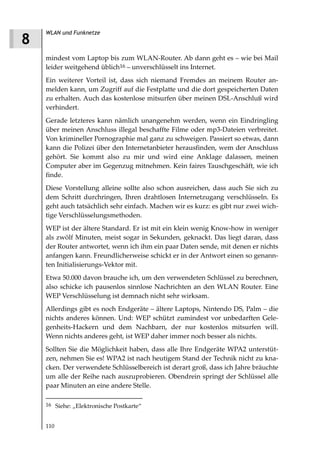 WLAN und Funknetze
8
    mindest vom Laptop bis zum WLAN-Router. Ab dann geht es – wie bei Mail
    leider weitgehend üblich16 – unverschlüsselt ins Internet.
    Ein weiterer Vorteil ist, dass sich niemand Fremdes an meinem Router an-
    melden kann, um Zugriff auf die Festplatte und die dort gespeicherten Daten
    zu erhalten. Auch das kostenlose mitsurfen über meinen DSL-Anschluß wird
    verhindert.
    Gerade letzteres kann nämlich unangenehm werden, wenn ein Eindringling
    über meinen Anschluss illegal beschaffte Filme oder mp3-Dateien verbreitet.
    Von krimineller Pornographie mal ganz zu schweigen. Passiert so etwas, dann
    kann die Polizei über den Internetanbieter herausfinden, wem der Anschluss
    gehört. Sie kommt also zu mir und wird eine Anklage dalassen, meinen
    Computer aber im Gegenzug mitnehmen. Kein faires Tauschgeschäft, wie ich
    finde.
    Diese Vorstellung alleine sollte also schon ausreichen, dass auch Sie sich zu
    dem Schritt durchringen, Ihren drahtlosen Internetzugang verschlüsseln. Es
    geht auch tatsächlich sehr einfach. Machen wir es kurz: es gibt nur zwei wich-
    tige Verschlüsselungsmethoden.
    WEP ist der ältere Standard. Er ist mit ein klein wenig Know-how in weniger
    als zwölf Minuten, meist sogar in Sekunden, geknackt. Das liegt daran, dass
    der Router antwortet, wenn ich ihm ein paar Daten sende, mit denen er nichts
    anfangen kann. Freundlicherweise schickt er in der Antwort einen so genann-
    ten Initialisierungs-Vektor mit.
    Etwa 50.000 davon brauche ich, um den verwendeten Schlüssel zu berechnen,
    also schicke ich pausenlos sinnlose Nachrichten an den WLAN Router. Eine
    WEP Verschlüsselung ist demnach nicht sehr wirksam.
    Allerdings gibt es noch Endgeräte – ältere Laptops, Nintendo DS, Palm – die
    nichts anderes können. Und: WEP schützt zumindest vor unbedarften Gele-
    genheits-Hackern und dem Nachbarn, der nur kostenlos mitsurfen will.
    Wenn nichts anderes geht, ist WEP daher immer noch besser als nichts.
    Sollten Sie die Möglichkeit haben, dass alle Ihre Endgeräte WPA2 unterstüt-
    zen, nehmen Sie es! WPA2 ist nach heutigem Stand der Technik nicht zu kna-
    cken. Der verwendete Schlüsselbereich ist derart groß, dass ich Jahre bräuchte
    um alle der Reihe nach auszuprobieren. Obendrein springt der Schlüssel alle
    paar Minuten an eine andere Stelle.

    16 Siehe: „Elektronische Postkarte“


    110
 