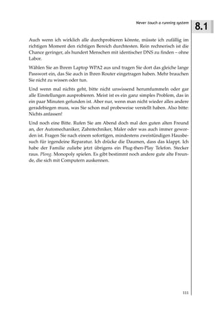 8.1
                                                    Never touch a running system



Auch wenn ich wirklich alle durchprobieren könnte, müsste ich zufällig im
richtigen Moment den richtigen Bereich durchtesten. Rein rechnerisch ist die
Chance geringer, als hundert Menschen mit identischer DNS zu finden – ohne
Labor.
Wählen Sie an Ihrem Laptop WPA2 aus und tragen Sie dort das gleiche lange
Passwort ein, das Sie auch in Ihren Router eingetragen haben. Mehr brauchen
Sie nicht zu wissen oder tun.
Und wenn mal nichts geht, bitte nicht unwissend herumfummeln oder gar
alle Einstellungen ausprobieren. Meist ist es ein ganz simples Problem, das in
ein paar Minuten gefunden ist. Aber nur, wenn man nicht wieder alles andere
geradebiegen muss, was Sie schon mal probeweise verstellt haben. Also bitte:
Nichts anfassen!
Und noch eine Bitte. Rufen Sie am Abend doch mal den guten alten Freund
an, der Automechaniker, Zahntechniker, Maler oder was auch immer gewor-
den ist. Fragen Sie nach einem sofortigen, mindestens zweistündigen Hausbe-
such für irgendeine Reparatur. Ich drücke die Daumen, dass das klappt. Ich
habe der Familie zuliebe jetzt übrigens ein Plug-then-Play Telefon. Stecker
raus. Plong. Monopoly spielen. Es gibt bestimmt noch andere gute alte Freun-
de, die sich mit Computern auskennen.




                                                                            111
 