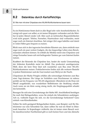 WLAN und Funknetze
8
    8.2       Datenklau durch Kartoffelchips
      Wie man mit einer Chipsdose eine WLAN-Richtfunkantenne bauen kann



    So ein Hotelzimmer bietet doch in aller Regel sehr viele Annehmlichkeiten. Es
    reinigt sich quasi von selbst, es ist immer Klopapier vorhanden und die Mini-
    bar ist jeden Abend wieder voll. Aber auch an technischen Bequemlichkeiten
    wird nicht gespart. Telefon, Fernseher, Haartrockner sind vorhanden, meist
    sogar noch ein Internet-Anschluss. Seit einiger Zeit sogar kabellos und damit
    in vielen Fällen ganz bequem zu nutzen.
    Blickt man sich in den tageweise bewohnten Räumen um, dann entdeckt man
    sogar noch ein paar weitere Gadgets, die das langweilige Leben eines Berufs-
    reisenden erheitern können. So enthält die Minibar meist eine Chipsdose und
    einige Fernseher lassen sich mit beiliegender Tastatur gar zum Internet-Surfen
    nutzen.
    Knabbert der Reisende die Chipsdose leer, landet die runde Ummantelung
    der frittierten Kartoffeln meist im Abfall. Das produziert unnötigerweise
    Müll, denn die leere Dose lässt sich wunderbar zum Bau einer WLAN-
    Richtfunkantenne nutzen. Praktischerweise finden sich alle weiteren Bauteile
    in jedem Hotelzimmer und der Gast mutiert zum McGyver der Nacht.
    Chipsdosen der Marke Pringles erfüllen alle notwendigen Kriterien zum Bau
    einer Yagi-Antenne. Die Länge im Verhältnis zum Durchmesser ist nahezu
    perfekt auf die Frequenz von WLAN abgestimmt. Obendrein ist die Dose mit
    Metall ausgekleidet, was wunderbare Reflektionen der Strahlung erlaubt.
    Auch wenn sie ein klein wenig streng riecht, der Empfangsqualität schadet
    das keinesfalls.
    Besorgen Sie sich eine Gewindestange der Stärke M5. Anschließend benötigen
    Sie noch fünf Beilagscheiben, wozu Sie einfach die Schranktüren aushängen.
    Ach so, vielleicht fragen Sie sich, wo die Gewindestange herkommt? Ganz
    einfach: vom Klorollenhalter.
    Sollten Sie nicht genügend Beilagscheiben finden, zum Beispiel, weil Ihr Ho-
    telzimmer nur eine Schranktür hat, dann sollten Sie mal ein Hotel in Däne-
    mark besuchen. In Kopenhagen vielleicht, das ist immer einen Besuch wert.
    Im skandinavischen Nachbarland gibt es noch keinen Euro und das dänische




    112
 