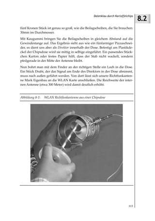 8.2
                                                   Datenklau durch Kartoffelchips



fünf Kronen Stück ist genau so groß, wie die Beilagscheiben, die Sie brauchen:
30mm im Durchmesser.
Mit Kaugummi bringen Sie die Beilagscheiben in gleichem Abstand auf die
Gewindestange auf. Das Ergebnis sieht aus wie ein fünfarmiger Pizzaschnei-
der, es dient uns aber als Direktor innerhalb der Dose. Befestigt am Plastikde-
ckel der Chipsdose wird sie mittig in selbige eingeführt. Ein passendes Stück-
chen Karton oder festes Papier hilft, dass der Stab nicht wackelt, sondern
pfeilgerade in der Mitte der Antenne bleibt.
Nun bohrt man mit dem Finder an der richtigen Stelle ein Loch in die Dose.
Ein Stück Draht, der das Signal am Ende des Direktors in der Dose abnimmt,
muss nach außen geführt werden. Von dort lässt sich unsere Richtfunkanten-
ne Mark Eigenbau an die WLAN Karte anschließen. Die Reichweite der inter-
nen Antenne (etwa 300 Meter) wird damit deutlich erhöht.


Abbildung 8 1:   WLAN Richtfunkantenne aus einer Chipsdose




                                                                             113
 