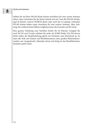 WLAN und Funknetze
8
    Sollten Sie auf Ihrer WLAN Karte keinen Anschluss für eine zweite Antenne
    sehen, dann schrauben Sie die Karte einfach mal auf. Fast alle WLAN Geräte,
    egal ob Router, externe PCMCIA Karte oder auch die in Laptops verbauten
    WLAN Karten haben einen Anschluss für eine weitere Antenne. Aber Ach-
    tung, Sie verlieren beim Öffnen möglicherweise die Garantie auf Ihr Gerät.
    Eine genaue Anleitung zum Nachbau finden Sie im Internet. Googeln Sie
    nach WLAN und Pringles erhalten Sie mehr als 22.000 Treffer. Ein Teil davon
    bietet neben der Bastelanleitung gleich ein Formular zum Download an. Es
    listet alle Teile mit Namen und Bestellnummern eines großen Elektronikver-
    senders auf. Ausgedruckt, Absender drauf und fertig ist das Bestellformular.
    Einfacher geht’s nicht.




    114
 