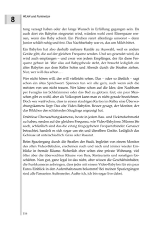 WLAN und Funknetze
8
    tung versagt haben oder der lange Wunsch in Erfüllung gegangen sein. Da
    auch dort ein Babyfon eingesetzt wird, würden wohl zwei Elternpaare ren-
    nen, wenn das Baby schreit. Ein Pärchen rennt allerdings umsonst – denn
    Junior schläft ruhig und fest. Das Nachbarbaby war es, das um Milch bittet.
    Ein Babyfon hat also deshalb mehrere Kanäle zu Auswahl, weil es andere
    Geräte gibt, die auf der gleichen Frequenz senden. Und wo gesendet wird, da
    wird auch empfangen – und zwar von jedem Empfänger, der für diese Fre-
    quenz gebaut ist. Wer also auf Babygeheule steht, der braucht lediglich ein
    altes Babyfon aus dem Keller holen und Abends durch die Straßen ziehen.
    Nur, wer will das schon …
    Wer nicht hören will, der will vielleicht sehen. Das – oder so ähnlich – sagt
    schon ein altes Sprichwort. Spannen tun wir alle gern, auch wenn sich die
    meisten von uns nicht trauen. Wer käme schon auf die Idee, den Nachbarn
    per Fernglas ins Schlafzimmer oder das Bad zu glotzen. Gut, ein paar Men-
    schen gibt es wohl, aber als Volkssport kann man es nicht gerade bezeichnen.
    Doch wer weiß schon, dass in einem staubigen Karton im Keller eine Überwa-
    chungskamera liegt: Das alte Video-Babyfon. Besser gesagt, der Monitor, der
    das Bildchen des schlafenden Säuglings angezeigt hat.
    Drahtlose Überwachungskameras, heute in jedem Bau- und Elektrofachmarkt
    zu haben, senden auf der gleichen Frequenz, wie Video-Babyfone. Müssen Sie
    auch, schließlich sind das die einzig freigegebenen Frequenzbänder. Genauer
    betrachtet, handelt es sich sogar um ein und dieselben Geräte. Lediglich das
    Gehäuse ist unterschiedlich. Grau oder Rosarot.
    Beim Spaziergang durch die Straßen der Stadt, begleitet von einem Monitor
    des alten Video-Babyfon, erscheinen nach und nach und immer wieder Ein-
    blicke in fremde Räume. Sicherlich eher selten eine private Wohnung, viel
    öfter aber die überwachten Räume von Bars, Restaurants und sonstigen Ge-
    schäften. Nun gut, ganz legal ist das nicht, aber wissen die Geschäftsinhaber,
    die Funkkameras anbringen, dass jeder mit einem Video-Babyfon für ein paar
    Euros Einblick in den Aufenthaltsraum bekommt? Bei meinen Spaziergängen
    sind alle Passanten Außenseiter. Außer ich, ich bin sogar live dabei.




    116
 