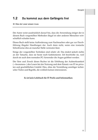 Vorspiel




1.2       Du kommst aus dem Gefängnis frei
  Was der Leser wissen muss



Der Autor weist ausdrücklich darauf hin, dass die Anwendung einiger der in
diesem Buch vorgestellten Methoden illegal ist oder anderen Menschen wirt-
schaftlich schaden kann.
Dieses Buch stellt keine Aufforderung zum Nachmachen oder gar zur Durch-
führung illegaler Handlungen dar. Auch dann nicht, wenn eine ironische
Schreibweise dies an mancher Stelle vermuten lässt.
Einige der vorgestellten Techniken sind relativ alt. Das ändert jedoch nichts
an der Tatsache, dass sie heute noch funktionieren. Ich beschreibe sie, weil
durch sie auch dem normalen PC-Anwender die Augen geöffnet werden.
Der Sinn und Zweck dieses Buches ist die Erhöhung der Aufmerksamkeit
( »Awareness« ) des Lesers bei der Nutzung und dem Einsatz von IT im priva-
ten und geschäftlichen Umfeld. Dies, ohne die Vermittlung unnötiger techni-
scher Tiefen und Begriffe, die wirklich keinen interessieren.


            Es ist kein Lehrbuch für IT Profis und Informatiker.




                                                                           11
 