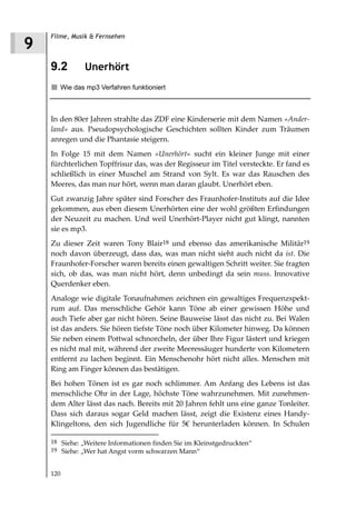 Filme, Musik & Fernsehen
9
    9.2        Unerhört
       Wie das mp3 Verfahren funktioniert



    In den 80er Jahren strahlte das ZDF eine Kinderserie mit dem Namen »Ander
    land« aus. Pseudopsychologische Geschichten sollten Kinder zum Träumen
    anregen und die Phantasie steigern.
    In Folge 15 mit dem Namen »Unerhört« sucht ein kleiner Junge mit einer
    fürchterlichen Topffrisur das, was der Regisseur im Titel versteckte. Er fand es
    schließlich in einer Muschel am Strand von Sylt. Es war das Rauschen des
    Meeres, das man nur hört, wenn man daran glaubt. Unerhört eben.
    Gut zwanzig Jahre später sind Forscher des Fraunhofer-Instituts auf die Idee
    gekommen, aus eben diesem Unerhörten eine der wohl größten Erfindungen
    der Neuzeit zu machen. Und weil Unerhört-Player nicht gut klingt, nannten
    sie es mp3.
    Zu dieser Zeit waren Tony Blair18 und ebenso das amerikanische Militär19
    noch davon überzeugt, dass das, was man nicht sieht auch nicht da ist. Die
    Fraunhofer-Forscher waren bereits einen gewaltigen Schritt weiter. Sie fragten
    sich, ob das, was man nicht hört, denn unbedingt da sein muss. Innovative
    Querdenker eben.
    Analoge wie digitale Tonaufnahmen zeichnen ein gewaltiges Frequenzspekt-
    rum auf. Das menschliche Gehör kann Töne ab einer gewissen Höhe und
    auch Tiefe aber gar nicht hören. Seine Bauweise lässt das nicht zu. Bei Walen
    ist das anders. Sie hören tiefste Töne noch über Kilometer hinweg. Da können
    Sie neben einem Pottwal schnorcheln, der über Ihre Figur lästert und kriegen
    es nicht mal mit, während der zweite Meeressäuger hunderte von Kilometern
    entfernt zu lachen beginnt. Ein Menschenohr hört nicht alles. Menschen mit
    Ring am Finger können das bestätigen.
    Bei hohen Tönen ist es gar noch schlimmer. Am Anfang des Lebens ist das
    menschliche Ohr in der Lage, höchste Töne wahrzunehmen. Mit zunehmen-
    dem Alter lässt das nach. Bereits mit 20 Jahren fehlt uns eine ganze Tonleiter.
    Dass sich daraus sogar Geld machen lässt, zeigt die Existenz eines Handy-
    Klingeltons, den sich Jugendliche für 5€ herunterladen können. In Schulen

    18 Siehe: „Weitere Informationen finden Sie im Kleinstgedruckten“
    19 Siehe: „Wer hat Angst vorm schwarzen Mann“


    120
 