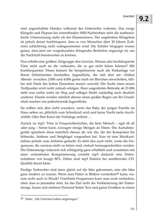 9.2
                                                                     Unerhört



sind angeschaltete Handys während des Unterrichts verboten. Das ewige
Klingeln und Piepsen bei eintreffenden SMS-Nachrichten stört die mathema-
tische Unterweisung mehr als der Klassenclown. Der angebotene Klingelton
ist jedoch derart hochfrequent, dass er von Menschen über 20 Jahren (Leh-
rern) schlichtweg nicht wahrgenommen wird. Die Schüler hingegen wissen
genau, dass jetzt ein vorgetäuschtes dringendes Bedürfnis angezeigt ist, um
die Nachricht beantworten zu können.
Nun erhöht eine größere Zielgruppe den Gewinn. Warum also hochfrequente
Töne nicht auch an die verkaufen, die es gar nicht hören können? Mit
hochfrequenten Tönen können Sie beispielsweise auch die Parkanlage vor
Ihrem Schlafzimmer beschallen. Jugendliche, die sich dort am »frühen
Abend« zwischen 2:00h und 4:00h gerne noch ein Bierchen einverleiben, füh-
len sich Dank des hohen Dauertons massiv unwohl. Die Suche eines neuen
Treffpunkts wird recht zeitnah erfolgen. Ihrer ungestörten Bettruhe ab 21:00h
steht nun nichts mehr im Weg und selbiger bleibt zukünftig auch deutlich
sauberer. Hunde werden nämlich ebenso einen großen Bogen um Ihr Grund-
stück machen wie pubertierende Jugendliche.
Sie sollten sich aber nicht wundern, wenn das Baby der jungen Familie im
Haus neben an, plötzlich zum Schreikind wird und keine Nacht mehr durch-
schläft. Oder Ihre Katze die Vorhänge zerfetzt …
Zurück zu mp3. Töne in Frequenzbereichen, die kein Mensch – egal ob alt
oder jung – hören kann, erzeugen riesige Mengen an Daten. Die Aufnahme-
geräte speichern diese natürlich ebenso ab, wie die, die der Komponist für
Schnecke, Amboss und Steigbügel vorgesehen hat. Nun ist eine Musikauf-
nahme primär zum Anhören gedacht. Es stört also auch nicht, wenn die Fre-
quenzen, die sowieso nicht zu hören sind, einfach herausgeschnitten werden.
Die Datenmenge reduziert sich schlagartig ganz erheblich und zusammen mit
einer verlustfreien Komprimierung erreicht mp3 dadurch eine Daten-
reduktion von knapp 80%. Daher sind mp3 Dateien bei annähernder CD-
Qualität derart klein.
Findige Verbrecher sind dann gleich auf die Idee gekommen, eine alte Idee
ganz modern zu nutzen. Wenn man Daten in Bildern verstecken20 kann, wa-
rum nicht auch in Musik? Unerhörte Frequenzen kann man auch verändern,
ohne dass es jemanden stört. Ist das Ziel nicht die Verkleinerung der Daten-
menge, lassen sich mehrere Dutzend Seiten Text und ganze Grafiken in einem


20 Siehe: „Die Griechen haben angefangen“


                                                                          121
 