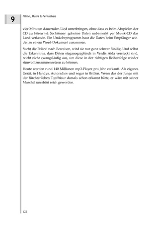 Filme, Musik & Fernsehen
9
    vier Minuten dauernden Lied unterbringen, ohne dass es beim Abspielen der
    CD zu hören ist. So können geheime Daten unbemerkt per Musik-CD das
    Land verlassen. Ein Umkehrprogramm baut die Daten beim Empfänger wie-
    der zu einem Word-Dokument zusammen.
    Sucht die Polizei nach Beweisen, wird sie nur ganz schwer fündig. Und selbst
    die Erkenntnis, dass Daten steganographisch in Verdis Aida versteckt sind,
    reicht nicht zwangsläufig aus, um diese in der richtigen Reihenfolge wieder
    sinnvoll zusammensetzen zu können.
    Heute werden rund 140 Millionen mp3-Player pro Jahr verkauft. Als eigenes
    Gerät, in Handys, Autoradios und sogar in Brillen. Wenn das der Junge mit
    der fürchterlichen Topffrisur damals schon erkannt hätte, er wäre mit seiner
    Muschel unerhört reich geworden.




    122
 