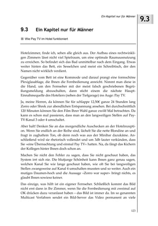 9.3
                                                      Ein Kapitel nur für Männer



9.3       Ein Kapitel nur für Männer
  Wie Pay TV im Hotel funktioniert



Hotelzimmer, finde ich, sehen alle gleich aus. Der Aufbau eines rechtwinkli-
gen Zimmers lässt nicht viel Spielraum, um eine optimale Raumausnutzung
zu erreichen. So befindet sich das Bad unmittelbar nach dem Eingang. Etwas
weiter hinten das Bett, ein Sesselchen und meist ein Schreibtisch, der den
Namen nicht wirklich verdient.
Gegenüber vom Bett ist eine Kommode und darauf prangt eine formschöne
Plexiglasablage, die Ihnen die Fernbedienung anreicht. Nimmt man diese in
die Hand, um den Fernseher mit der meist falsch geschriebenen Begrü-
ßungsmeldung abzuschalten, dann sticht einem die nächste Haupt-
Einnahmequelle des Hoteliers (neben der Tiefgarage) ins Auge: Pay TV.
Ja, meine Herren, da können Sie für schlappe 12,50€ ganze 24 Stunden lang
Zorro oder Shrek zur abendlichen Entspannung ansehen. Bei durchschnittlich
120 Minuten können Sie den Film Ihrer Wahl ganze zwölf Mal betrachten. Da
kann es schon mal passieren, dass man an den langweiligen Stellen auf Pay-
TV-Kanal 3 oder 4 umschaltet.
Aber halt! Denken Sie an das morgendliche Auschecken an der Hotelrezepti-
on. Wenn Sie endlich an der Reihe sind, lächelt Sie die nette Blondine an und
fragt in zaghaftem Ton, ob denn noch was aus der Minibar dazukäme. An-
schließend wird sie rhetorisch vollendet und um 3db lauter verkünden, dass
Sie »eine Übernachtung und einmal Pay TV« hatten. Na, da fängt das Kichern
der Kollegen hinter Ihnen doch schon an.
Machen Sie nicht den Fehler zu sagen, dass Sie nicht geschaut haben, das
System irrt sich nie. Die blutjunge Schönheit kann Ihnen ganz genau sagen,
welchen Kanal Sie wie lange geschaut haben, wie oft Sie bei langweiligen
Stellen zwangsweise auf Kanal 4 umschalten mussten und so weiter. Auch ein
mutiges Daumen-hoch und die Aussage »Zorro war super« bringt nichts, es
glaubt Ihnen sowieso keiner.
Das einzige, was hilft ist ein eigener Fernseher. Schließlich kommt das Bild
nicht erst dann in Ihr Zimmer, wenn Sie die Fernbedienung mit zweimal auf
OK drücken dazu veranlasst haben – das Bild ist immer da. Im so genannten
Multicast Verfahren sendet ein Bild-Server das Video permanent an viele


                                                                            123
 