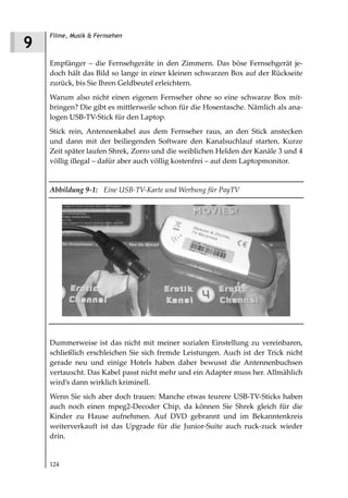 Filme, Musik & Fernsehen
9
    Empfänger – die Fernsehgeräte in den Zimmern. Das böse Fernsehgerät je-
    doch hält das Bild so lange in einer kleinen schwarzen Box auf der Rückseite
    zurück, bis Sie Ihren Geldbeutel erleichtern.
    Warum also nicht einen eigenen Fernseher ohne so eine schwarze Box mit-
    bringen? Die gibt es mittlerweile schon für die Hosentasche. Nämlich als ana-
    logen USB-TV-Stick für den Laptop.
    Stick rein, Antennenkabel aus dem Fernseher raus, an den Stick anstecken
    und dann mit der beiliegenden Software den Kanalsuchlauf starten. Kurze
    Zeit später laufen Shrek, Zorro und die weiblichen Helden der Kanäle 3 und 4
    völlig illegal – dafür aber auch völlig kostenfrei – auf dem Laptopmonitor.


    Abbildung 9 1: Eine USB TV Karte und Werbung für PayTV




    Dummerweise ist das nicht mit meiner sozialen Einstellung zu vereinbaren,
    schließlich erschleichen Sie sich fremde Leistungen. Auch ist der Trick nicht
    gerade neu und einige Hotels haben daher bewusst die Antennenbuchsen
    vertauscht. Das Kabel passt nicht mehr und ein Adapter muss her. Allmählich
    wird’s dann wirklich kriminell.
    Wenn Sie sich aber doch trauen: Manche etwas teurere USB-TV-Sticks haben
    auch noch einen mpeg2-Decoder Chip, da können Sie Shrek gleich für die
    Kinder zu Hause aufnehmen. Auf DVD gebrannt und im Bekanntenkreis
    weiterverkauft ist das Upgrade für die Junior-Suite auch ruck-zuck wieder
    drin.


    124
 