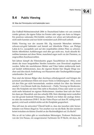 9.4
                                                                 Public Viewing



9.4       Public Viewing
  Was die Filmindustrie nicht bekämpfen kann



Zur Fußball-Weltmeisterschaft 2006 in Deutschland haben wir uns erstmals
wieder getraut, die eigene Fahne ins Fenster oder sogar ans Auto zu hängen.
Ein positives nationales Wir-Gefühl, welches wir schon seit Jahrzehnten gar
nicht mehr kannten und nur leicht vermindert auch 2010 noch anhielt.
Public Viewing war der neueste Hit. Zig tausende Menschen strömten
schwarz-rot-gold bekleidet und bemalt auf öffentliche Plätze, um Philipp
Lahm & Co. zuzujubeln und auf den respektablen dritten Platz zu schreien.
Solche öffentlichen Aufführungen sind aber gar nicht neu. Auch aktuelle Ki-
nofilme kommen auf diese Weise, manchmal sogar noch vor der Premiere, zu
ungewollten Zuschauerzahlen.
Seit Jahren kämpft die Filmindustrie gegen Tauschbörsen im Internet, auf
denen die teuer hergestellten Streifen kostenlos zum Download angeboten
werden. Selbst die unerfahrenen Mütter und Väter haben mittlerweile land-
auf landab mitbekommen, dass die eigenen Kinder hier illegale Dinge ma-
chen und dies durch Androhung von Hausarrest oder Taschengeldkürzungen
unterbunden. Sie auch?
Nun sind die kleinen Bälger aber durchaus erfindungsreich und bringen die
juristisch unerfahrenen Eltern mit neuen Tricks in Erklärungsnot. »Was, wenn
ich den Film gar nicht herunterlade, sondern einfach live über das Internet
ansehe?« Live-Stream heißt das Zauberwort – Public Viewing im Kinderzim-
mer. Die Festplatte mit dem Film steht in Russland, China oder sonst wo und
nicht mehr belastend im eigenen Wohnzimmer. Ansehen lässt sich der Strei-
fen dann per Mausklick und das schnelle DSL-Netz überträgt meist ruckelfrei
nur die gerade laufende Filmsequenz. Ähnlich wie früher die analoge Anten-
ne oder das modernere DVB-T. Ist der Video-Player auf dem PC richtig konfi-
guriert, wird auch wirklich nichts auf der Festplatte gespeichert.
Was soll man da antworten? Überall heißt es, dass das tauschen oder herun-
terladen von Filmen illegal ist. Von ansehen war nie die Rede. Bei den meisten
keimt trotzdem ein kleiner Zweifel an der Rechtmäßigkeit auf. Zu Recht?
Wie so oft im Leben gibt es verschiedene Meinungen. Professor Heckmann
von der Uni Passau, ein ausgewiesener Fachmann für IT Recht, rät dazu, die


                                                                           125
 