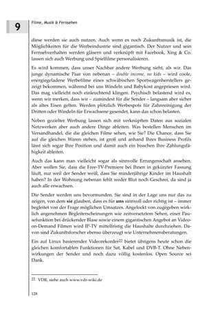 Filme, Musik & Fernsehen
9
    diese werden sie auch nutzen. Auch wenn es noch Zukunftsmusik ist, die
    Möglichkeiten für die Werbeindustrie sind gigantisch. Der Nutzer und sein
    Fernsehverhalten werden gläsern und verknüpft mit Facebook, Xing & Co.
    lassen sich auch Werbung und Spielfilme personalisieren.
    Es wird kommen, dass unser Nachbar andere Werbung sieht, als wir. Das
    junge dynamische Paar von nebenan – double income, no kids – wird coole,
    energiegeladene Werbefilme eines schwäbischen Sportwagenherstellers ge-
    zeigt bekommen, während bei uns Windeln und Babykost angepriesen wird.
    Das mag vielleicht noch einleuchtend klingen. Psychisch belastend wird es,
    wenn wir merken, dass wir – zumindest für die Sender – langsam aber sicher
    als altes Eisen gelten. Werden plötzlich Werbespots für Zahnreinigung der
    Dritten oder Windeln für Erwachsene gesendet, kann das schon belasten.
    Neben gezielter Werbung lassen sich mit verknüpften Daten aus sozialen
    Netzwerken aber auch andere Dinge ableiten. Was bestellen Menschen im
    Versandhandel, die die gleichen Filme sehen, wie Sie? Die Chance, dass Sie
    auf die gleichen Waren stehen, ist groß und anhand Ihres Business Profils
    lässt sich sogar Ihre Position und damit auch ein bisschen Ihre Zahlungsfä-
    higkeit ableiten.
    Auch das kann man vielleicht sogar als sinnvolle Errungenschaft ansehen.
    Aber wollen Sie, dass die Free-TV-Premiere bei Ihnen in gekürzter Fassung
    läuft, nur weil der Sender weiß, dass Sie minderjährige Kinder im Haushalt
    haben? In der Wohnung nebenan fehlt weder Blut noch Geschrei, da sind ja
    auch alle erwachsen.
    Die Sender werden uns bevormunden. Sie sind in der Lage uns nur das zu
    zeigen, von dem sie glauben, dass es für uns sinnvoll oder richtig ist – immer
    begleitet von der Frage möglichen Umsatzes. Angelockt von zugegeben wirk-
    lich angenehmen Begleiterscheinungen wie zeitversetztem Sehen, einer Pau-
    sefunktion bei drückender Blase sowie einem gigantischen Angebot an Video-
    on-Demand Filmen wird IP-TV mittelfristig die Haushalte durchziehen. Da-
    von sind Zukunftsforscher ebenso überzeugt wie Unternehmensberatungen.
    Ein auf Linux basierender Videorekorder22 bietet übrigens heute schon die
    gleichen komfortablen Funktionen für Sat, Kabel und DVB-T. Ohne Neben-
    wirkungen der Sender und noch dazu völlig kostenlos. Open Source sei
    Dank.



    22 VDR, siehe auch www.vdr-wiki.de


    128
 