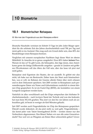 10.1
                                                                       Biometrischer Reisepass




   10 Biometrie


10.1 Biometrischer Reisepass
   Wie man den Fingerabruck aus dem Reisepass entfernt



Deutsche Haushalte verreisen im Schnitt 15 Tage im Jahr. Jeder Bürger spen-
diert für die schönste Zeit des Jahres durchschnittlich rund 70€ pro Tag und
meist geht es ins Ausland. Dies mag auch ein Grund dafür sein, dass 80% der
Bundesbürger einen Reisepass besitzen.
Verglichen mit unseren europäischen Nachbarn liegt dieser Wert im oberen
Mittelfeld. In Amerika ist es genau umgekehrt. Etwa 80% haben keinen Pass.
Warum ist das so? Es gibt Leute, die behaupten, dies läge daran, dass Ameri-
kaner gerne die lästige Zollkontrolle umgehen – gerade in Ländern mit größe-
ren Ölvorkommen soll das öfters der Fall sein, aber das lasse ich jetzt mal
nicht gelten.
Reisepässe sind Eigentum des Staates, der sie ausstellt. Er gehört mir also
nicht, ich habe nur ein Besitzrecht. Daher kann der Staat auch hineinschrei-
ben, was er will, im Rahmen der Gesetze allerlei Daten über mich erfassen
und in dem Dokument speichern. Seit 2005 werden in Reisepässen auch per-
sonenbezogene Daten wie Name und Geburtsdatum zusätzlich in einem klei-
nen Chip gespeichert. Es ist ein Funk-Chip (RFID), der kontaktlos von einem
Lesegerät ausgelesen werden kann.
Natürlich ist alles verschlüsselt und die Chips entsprechen den höchsten Si-
cherheitsstandards – nach heutigem Stand der Technik und was das bedeutet,
hat man beim WLAN gesehen. Was dort vor drei bis vier Jahren noch als un-
knackbar galt, ist heute in weniger als fünf Minuten gehackt.
Seit 2007 werden auch Fingerabdrücke im Chip des Reisepasses gespeichert.
Überall wurde diskutiert, ob das jetzt nicht zu weit geht. Fingerabdrücke –
das kennt jeder vom Tatort Sonntagabend 20:15h – werden immer nur den
Verbrechern abgenommen. Den Bösen! Stehen wir nun alle unter Generalver-
dacht? Nur weil wir an Pfingsten am Roten Meer schnorcheln gehen? Unver-



                                                                                          131

T. Schrödel, Hacking für Manager, DOI 10.1007/978-3-8349-6475-5 _10,
© Gabler Verlag | Springer Fachmedien Wiesbaden GmbH 2011
 