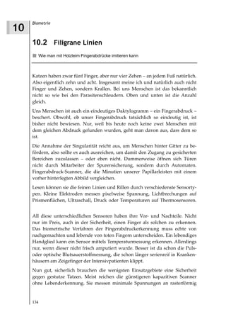 Biometrie
10
     10.2 Filigrane Linien
        Wie man mit Holzleim Fingerabdrücke imitieren kann



     Katzen haben zwar fünf Finger, aber nur vier Zehen – an jedem Fuß natürlich.
     Also eigentlich zehn und acht. Insgesamt meine ich und natürlich auch nicht
     Finger und Zehen, sondern Krallen. Bei uns Menschen ist das bekanntlich
     nicht so wie bei den Parasitenschleudern. Oben und unten ist die Anzahl
     gleich.
     Uns Menschen ist auch ein eindeutiges Daktylogramm – ein Fingerabdruck –
     beschert. Obwohl, ob unser Fingerabdruck tatsächlich so eindeutig ist, ist
     bisher nicht bewiesen. Nur, weil bis heute noch keine zwei Menschen mit
     dem gleichen Abdruck gefunden wurden, geht man davon aus, dass dem so
     ist.
     Die Annahme der Singularität reicht aus, um Menschen hinter Gitter zu be-
     fördern, also sollte es auch ausreichen, um damit den Zugang zu gesicherten
     Bereichen zuzulassen – oder eben nicht. Dummerweise öffnen sich Türen
     nicht durch Mitarbeiter der Spurensicherung, sondern durch Automaten.
     Fingerabdruck-Scanner, die die Minutien unserer Papillarleisten mit einem
     vorher hinterlegten Abbild vergleichen.
     Lesen können sie die feinen Linien und Rillen durch verschiedenste Sensorty-
     pen. Kleine Elektroden messen pixelweise Spannung, Lichtbrechungen auf
     Prismenflächen, Ultraschall, Druck oder Temperaturen auf Thermosensoren.


     All diese unterschiedlichen Sensoren haben ihre Vor- und Nachteile. Nicht
     nur im Preis, auch in der Sicherheit, einen Finger als solchen zu erkennen.
     Das biometrische Verfahren der Fingerabdruckerkennung muss echte von
     nachgemachten und lebende von toten Fingern unterscheiden. Ein lebendiges
     Handglied kann ein Sensor mittels Temperaturmessung erkennen. Allerdings
     nur, wenn dieser nicht frisch amputiert wurde. Besser ist da schon die Puls-
     oder optische Blutsauerstoffmessung, die schon länger serienreif in Kranken-
     häusern am Zeigefinger der Intensivpatienten klippt.
     Nun gut, sicherlich brauchen die wenigsten Einsatzgebiete eine Sicherheit
     gegen gestutze Tatzen. Meist reichen die günstigeren kapazitiven Scanner
     ohne Lebenderkennung. Sie messen minimale Spannungen an rasterförmig


     134
 