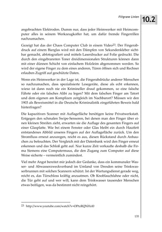 10.2
                                                               Filigrane Linien



angebrachten Elektroden. Dumm nur, dass jeder Heimwerker mit Heimcom-
puter alles in seinem Werkzeugkoffer hat, um dafür fremde Fingerrillen
nachzumachen.
Gezeigt hat das der Chaos Computer Club in einem Video23. Der Fingerab-
druck auf einem Bierglas wird mit den Dämpfen von Sekundenkleber sicht-
bar gemacht, abfotografiert und mittels Laserdrucker auf Folie gedruckt. Die
durch den eingebrannten Toner dreidimensionalen Strukturen können dann
mit einer dünnen Schicht von einfachem Holzleim abgenommen werden. So
wird der eigene Finger zu dem eines anderen, Türen öffnen sich und Rechner
erlauben Zugriff auf geschützte Daten.
Wenn ein Heimwerker in der Lage ist, die Fingerabdrücke anderer Menschen
so nachzumachen, dass spezialisierte Lesegeräte, diese als echt erkennen,
wieso ist dann noch nie ein Krimineller drauf gekommen, so eine falsche
Fährte oder ein falsches Alibi zu legen? Mit dem falschen Finger am Tatort
und dem eigenen am Komplizen zeitgleich im Nachbarort? Müssen wir den
1903 als Beweismittel in die Deutsche Kriminalistik eingeführten Beweis bald
hinterfragen?
Die kapazitiven Scanner mit Auflagefläche benötigen keine Privatwerkstatt.
Entgegen den schmalen Swipe-Sensoren, bei denen man den Finger über ei-
nen kleinen Streifen zieht, erwarten sie die Auflage des gesamten Fingers auf
einer Glasplatte. Wie bei einem Fenster oder Glas bleibt ein durch Hautfett
entstandenes Abbild unseres Fingers auf der Auflagefläche zurück. Um den
Stromfluss erneut anzuregen, reicht es aus, diesen Rückstand durch Anhau-
chen zu befeuchten. Der Vergleich mit der Datenbank wird den Finger erneut
erkennen und das Schloß geht auf. Nur kurze Zeit verkaufte deshalb die Fir-
ma Siemens eine Computermaus, die den Zugang zum Computer auf diese
Weise sicherte – vermeintlich zumindest.
Viel mehr Angst bereitet mir jedoch der Gedanke, dass ein kommunaler Was-
ser- und Abwasserzweckverband im Umland von Dresden seine Trinkwas-
serbrunnen mit solchen Scannern schützt. Ist der Wartungsdienst gerade weg,
reicht es, das Türschloss kräftig anzuatmen. Ob Knoblauchfahne oder nicht,
die Tür geht auf und wer will, kann dem Trinkwasser tausender Menschen
etwas beifügen, was da bestimmt nicht reingehört.




23 http://www.youtube.com/watch?v=OPtzRQNHzl0


                                                                           135
 