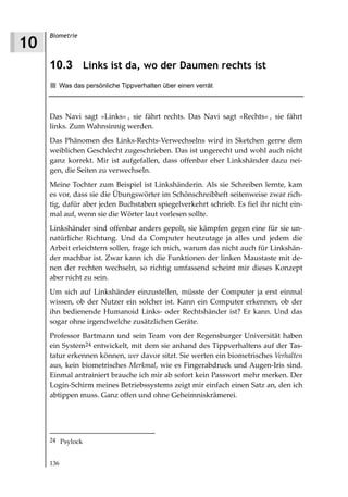 Biometrie
10
     10.3 Links ist da, wo der Daumen rechts ist
        Was das persönliche Tippverhalten über einen verrät



     Das Navi sagt »Links« , sie fährt rechts. Das Navi sagt »Rechts« , sie fährt
     links. Zum Wahnsinnig werden.
     Das Phänomen des Links-Rechts-Verwechselns wird in Sketchen gerne dem
     weiblichen Geschlecht zugeschrieben. Das ist ungerecht und wohl auch nicht
     ganz korrekt. Mir ist aufgefallen, dass offenbar eher Linkshänder dazu nei-
     gen, die Seiten zu verwechseln.
     Meine Tochter zum Beispiel ist Linkshänderin. Als sie Schreiben lernte, kam
     es vor, dass sie die Übungswörter im Schönschreibheft seitenweise zwar rich-
     tig, dafür aber jeden Buchstaben spiegelverkehrt schrieb. Es fiel ihr nicht ein-
     mal auf, wenn sie die Wörter laut vorlesen sollte.
     Linkshänder sind offenbar anders gepolt, sie kämpfen gegen eine für sie un-
     natürliche Richtung. Und da Computer heutzutage ja alles und jedem die
     Arbeit erleichtern sollen, frage ich mich, warum das nicht auch für Linkshän-
     der machbar ist. Zwar kann ich die Funktionen der linken Maustaste mit de-
     nen der rechten wechseln, so richtig umfassend scheint mir dieses Konzept
     aber nicht zu sein.
     Um sich auf Linkshänder einzustellen, müsste der Computer ja erst einmal
     wissen, ob der Nutzer ein solcher ist. Kann ein Computer erkennen, ob der
     ihn bedienende Humanoid Links- oder Rechtshänder ist? Er kann. Und das
     sogar ohne irgendwelche zusätzlichen Geräte.
     Professor Bartmann und sein Team von der Regensburger Universität haben
     ein System24 entwickelt, mit dem sie anhand des Tippverhaltens auf der Tas-
     tatur erkennen können, wer davor sitzt. Sie werten ein biometrisches Verhalten
     aus, kein biometrisches Merkmal, wie es Fingerabdruck und Augen-Iris sind.
     Einmal antrainiert brauche ich mir ab sofort kein Passwort mehr merken. Der
     Login-Schirm meines Betriebssystems zeigt mir einfach einen Satz an, den ich
     abtippen muss. Ganz offen und ohne Geheimniskrämerei.




     24 Psylock


     136
 