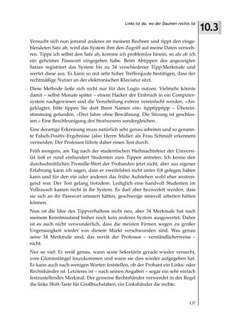 10.3
                                            Links ist da, wo der Daumen rechts ist



Versucht sich nun jemand anderes an meinem Rechner und tippt den einge-
blendeten Satz ab, wird das System ihm den Zugriff auf meine Daten verweh-
ren. Tippe ich selbst den Satz ab, komme ich problemlos hinein, so als ob ich
ein geheimes Passwort eingegeben habe. Beim Abtippen des angezeigten
Satzes registriert das System bis zu 34 verschiedener Tipp-Merkmale und
wertet diese aus. Es kann so mit sehr hoher Trefferquote bestätigen, dass der
rechtmäßige Nutzer an der elektronischen Klaviatur sitzt.
Diese Methode ließe sich nicht nur für den Login nutzen. Vielmehr könnte
damit – selbst Monate später – einem Hacker der Einbruch in ein Computer-
system nachgewiesen und die Verurteilung extrem vereinfacht werden. »An-
geklagter, bitte tippen Sie dort Ihren Namen ein« tipptipptipp – Überein-
stimmung gefunden. »Drei Jahre ohne Bewährung. Die Sitzung ist geschlos-
sen.« Eine Beschleunigung des Strafwesens sondergleichen.
Eine derartige Erkennung muss natürlich sehr genau arbeiten und so genann-
te Falsch-Positiv-Ergebnisse (also Herrn Müller als Frau Schmidt erkennen)
vermeiden. Der Professor führte daher einen Test durch.
Früh morgens, am Tag nach der studentischen Weihnachtsfeier der Universi-
tät ließ er rund einhundert Studenten zum Tippen antreten. Ich kenne den
durchschnittlichen Promille-Wert der Probanden jetzt nicht, aber aus eigener
Erfahrung kann ich sagen, dass er zweifelsfrei nicht unter 0,8 gelegen haben
kann und für den ein oder anderen das frühe Aufstehen wohl eher anstren-
gend war. Der Test gelang trotzdem. Lediglich eine handvoll Studenten im
Vollrausch kamen nicht in ihr System. Es darf aber bezweifelt werden, dass
sie sich an ihr Passwort erinnert hätten, geschweige sinnvoll arbeiten hätten
können.
Nun ist die Idee des Tippverhaltens nicht neu, aber 34 Merkmale hat nach
meinem Kenntnisstand bisher noch kein anderes System ausgewertet. Daher
ist es auch nicht verwunderlich, dass die meisten Firmen wegen zu großer
Ungenauigkeit wieder von diesem Markt verschwunden sind. Was genau
seine 34 Merkmale sind, das verrät der Professor – verständlicherweise –
nicht.
Nur so viel: Er weiß genau, wann seine Sekretärin gerade wieder versucht,
vom Glimmstängel loszukommen und wann sie dies wieder aufgegeben hat.
Er kann auch nach wenigen Worten feststellen, ob der Probant ein Links- oder
Rechtshänder ist. Letzteres ist – nach seinen Angaben – sogar ein sehr einfach
festzustellendes Merkmal. Der gemeine Rechtshänder verwendet in der Regel
die linke Shift-Taste für Großbuchstaben, ein Linkshänder die rechte.


                                                                              137
 