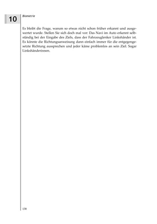 Biometrie
10
     Es bleibt die Frage, warum so etwas nicht schon früher erkannt und ausge-
     wertet wurde. Stellen Sie sich doch mal vor: Das Navi im Auto erkennt selb-
     ständig bei der Eingabe des Ziels, dass der Fahrzeuglenker Linkshänder ist.
     Es könnte die Richtungsanweisung dann einfach immer für die entgegenge-
     setzte Richtung aussprechen und jeder käme problemlos an sein Ziel. Sogar
     Linkshänderinnen.




     138
 