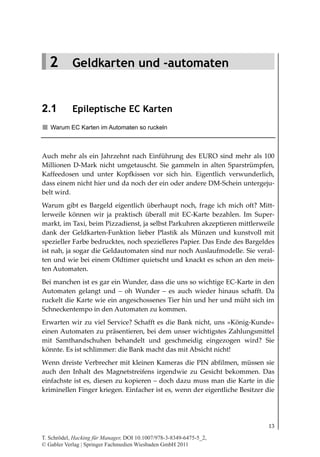 2.1
                                                                     Epileptische EC Karten




   2 Geldkarten und -automaten


2.1         Epileptische EC Karten
   Warum EC Karten im Automaten so ruckeln



Auch mehr als ein Jahrzehnt nach Einführung des EURO sind mehr als 100
Millionen D-Mark nicht umgetauscht. Sie gammeln in alten Sparstrümpfen,
Kaffeedosen und unter Kopfkissen vor sich hin. Eigentlich verwunderlich,
dass einem nicht hier und da noch der ein oder andere DM-Schein untergeju-
belt wird.
Warum gibt es Bargeld eigentlich überhaupt noch, frage ich mich oft? Mitt-
lerweile können wir ja praktisch überall mit EC-Karte bezahlen. Im Super-
markt, im Taxi, beim Pizzadienst, ja selbst Parkuhren akzeptieren mittlerweile
dank der Geldkarten-Funktion lieber Plastik als Münzen und kunstvoll mit
spezieller Farbe bedrucktes, noch spezielleres Papier. Das Ende des Bargeldes
ist nah, ja sogar die Geldautomaten sind nur noch Auslaufmodelle. Sie veral-
ten und wie bei einem Oldtimer quietscht und knackt es schon an den meis-
ten Automaten.
Bei manchen ist es gar ein Wunder, dass die uns so wichtige EC-Karte in den
Automaten gelangt und – oh Wunder – es auch wieder hinaus schafft. Da
ruckelt die Karte wie ein angeschossenes Tier hin und her und müht sich im
Schneckentempo in den Automaten zu kommen.
Erwarten wir zu viel Service? Schafft es die Bank nicht, uns »König-Kunde«
einen Automaten zu präsentieren, bei dem unser wichtigstes Zahlungsmittel
mit Samthandschuhen behandelt und geschmeidig eingezogen wird? Sie
könnte. Es ist schlimmer: die Bank macht das mit Absicht nicht!
Wenn dreiste Verbrecher mit kleinen Kameras die PIN abfilmen, müssen sie
auch den Inhalt des Magnetstreifens irgendwie zu Gesicht bekommen. Das
einfachste ist es, diesen zu kopieren – doch dazu muss man die Karte in die
kriminellen Finger kriegen. Einfacher ist es, wenn der eigentliche Besitzer die




                                                                                        13

T. Schrödel, Hacking für Manager, DOI 10.1007/978-3-8349-6475-5_2,
© Gabler Verlag | Springer Fachmedien Wiesbaden GmbH 2011
 