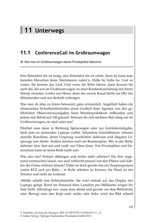 11.1
                                                        ConferenceCall im Großraumwagon




   11 Unterwegs


11.1 ConferenceCall im Großraumwagon
   Wie man im Großraumwagon etwas Privatsphäre bekommt



Eine Bahnfahrt die ist lustig, eine Bahnfahrt die ist schön, denn da kann man
fremden Menschen beim Telefonieren zuhör’n. Holla hi, holla ho. Und so
weiter. Sie kennen das Lied. Und wenn Sie Bahn fahren, dann kennen Sie
auch die, die uns im Großraumwagon zu einer Konferenzschaltung mit ihrem
Handy einladen. Leider nur Mono, denn der zweite Kanal bleibt am Ohr des
Mitreisenden und uns deshalb verborgen.
Was man da alles zu hören bekommt, ganz erstaunlich. Angeblich haben die
chinesischen Sicherheitsbehörden einen Großteil ihrer Agenten von den ge-
fährlichen Observationsaufgaben beim Betriebspraktikum entbunden und
jedem eine BahnCard 100 gekauft. Schauen Sie sich nächstes Mal ruhig um im
Großraumwagen, sie sind unter uns!
Flüchtet man dann in Richtung Speisewagen oder zur Getränkerückgabe,
läuft man an dutzenden Laptops vorbei. Schamlose Geschäftsleute schauen
aktuelle Kinofilme, deren Ursprung zweifelsfrei dubiosen und illegalen Ur-
sprungs sein dürfte. Andere stricken noch am Businessplan. Wer in der Reihe
dahinter sitzt, liest mit und weiß, wer Filme klaut. Von Privatsphäre und Da-
tenschutz kann da keine Rede mehr sein.
Was also tun? Einfach abhängen und nichts mehr arbeiten? Die Zeit unge-
nutzt verstreichen lassen, nur weil vielleicht jemand von den Plänen und Zah-
len der Firma erfahren könnte? Dabei ist doch gerade das ein Hauptargument
contra KFZ und pro Bahn – in Ruhe arbeiten zu können, die Hand an der
Tastatur und nicht am Lenkrad.
Abhilfe schafft eine Sichtschutzfolie. Sie wird einfach auf das Display des
Laptops gelegt. Rund ein Dutzend feine Lamellen pro Millimeter sorgen für
freie Sicht. Allerdings nur, wenn man direkt und gerade vor dem Bildschirm
sitzt. Bewegt man den Kopf nach rechts oder links, wird das Bild schnell



                                                                                    139

T. Schrödel, Hacking für Manager, DOI 10.1007/978-3-8349-6475-5 _11,
© Gabler Verlag | Springer Fachmedien Wiesbaden GmbH 2011
 