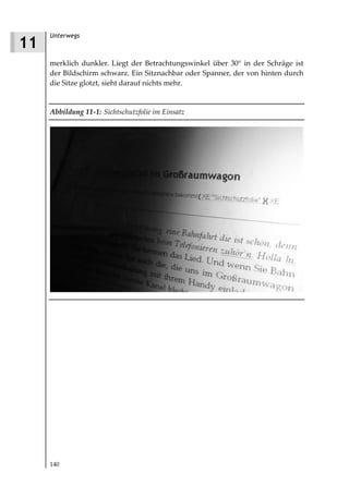 Unterwegs
11
     merklich dunkler. Liegt der Betrachtungswinkel über 30° in der Schräge ist
     der Bildschirm schwarz. Ein Sitznachbar oder Spanner, der von hinten durch
     die Sitze glotzt, sieht darauf nichts mehr.


     Abbildung 11 1: Sichtschutzfolie im Einsatz




     140
 