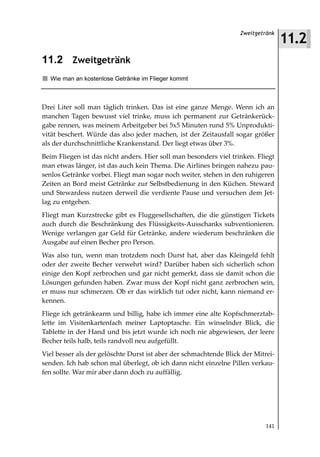11.2
                                                                   Zweitgetränk



11.2 Zweitgetränk
  Wie man an kostenlose Getränke im Flieger kommt



Drei Liter soll man täglich trinken. Das ist eine ganze Menge. Wenn ich an
manchen Tagen bewusst viel trinke, muss ich permanent zur Getränkerück-
gabe rennen, was meinem Arbeitgeber bei 5x5 Minuten rund 5% Unprodukti-
vität beschert. Würde das also jeder machen, ist der Zeitausfall sogar größer
als der durchschnittliche Krankenstand. Der liegt etwas über 3%.
Beim Fliegen ist das nicht anders. Hier soll man besonders viel trinken. Fliegt
man etwas länger, ist das auch kein Thema. Die Airlines bringen nahezu pau-
senlos Getränke vorbei. Fliegt man sogar noch weiter, stehen in den ruhigeren
Zeiten an Bord meist Getränke zur Selbstbedienung in den Küchen. Steward
und Stewardess nutzen derweil die verdiente Pause und versuchen dem Jet-
lag zu entgehen.
Fliegt man Kurzstrecke gibt es Fluggesellschaften, die die günstigen Tickets
auch durch die Beschränkung des Flüssigkeits-Ausschanks subventionieren.
Wenige verlangen gar Geld für Getränke, andere wiederum beschränken die
Ausgabe auf einen Becher pro Person.
Was also tun, wenn man trotzdem noch Durst hat, aber das Kleingeld fehlt
oder der zweite Becher verwehrt wird? Darüber haben sich sicherlich schon
einige den Kopf zerbrochen und gar nicht gemerkt, dass sie damit schon die
Lösungen gefunden haben. Zwar muss der Kopf nicht ganz zerbrochen sein,
er muss nur schmerzen. Ob er das wirklich tut oder nicht, kann niemand er-
kennen.
Fliege ich getränkearm und billig, habe ich immer eine alte Kopfschmerztab-
lette im Visitenkartenfach meiner Laptoptasche. Ein winselnder Blick, die
Tablette in der Hand und bis jetzt wurde ich noch nie abgewiesen, der leere
Becher teils halb, teils randvoll neu aufgefüllt.
Viel besser als der gelöschte Durst ist aber der schmachtende Blick der Mitrei-
senden. Ich hab schon mal überlegt, ob ich dann nicht einzelne Pillen verkau-
fen sollte. War mir aber dann doch zu auffällig.




                                                                            141
 