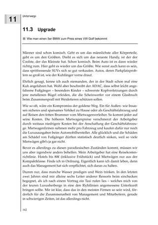 Unterwegs
11
     11.3 Upgrade
       Wie man einen 5er BMW zum Preis eines VW Golf bekommt



     Männer sind schon komisch. Geht es um das männlichste aller Körperteile,
     geht es um den Größten. Dreht es sich um das neueste Handy, ist der der
     Coolste, der das Kleinste hat. Schon komisch. Beim Auto ist es dann wieder
     richtig rum. Hier geht es wieder um das Größte. Wie sonst auch kann es sein,
     dass spritfressende SUVs sich so gut verkaufen. Autos, deren Parkplatzprob-
     lem so groß ist, wie der Kuhfänger vorne drauf.
     Ehrlich gesagt, kenne ich auch niemanden, der in der Stadt schon mal eine
     Kuh angefahren hat. Wohl aber beschreibt der ADAC, dass selbst leicht ange-
     fahrene Fußgänger – besonders Kinder – schwerste Kopfverletzungen durch
     jene metallenen Bügel erleiden, die die Scheinwerfer vor einem Glasbruch
     beim Zusammenprall mit Weidetieren schützen sollen.
     Wie so oft, wäre ein Kompromiss der goldene Weg. Ein für Außen- wie Insas-
     sen sicheres und sparsames Vehikel zu Hause oder als Geschäftsfahrzeug und
     auf Reisen den fetten Brummer vom Mietwagenverleiher. So kommt jeder auf
     seine Kosten. Die höheren Mietwagenpreise verschmerzt der Arbeitgeber
     durch weitaus niedrigere Kosten bei der Anschaffung der Geschäftsfahrzeu-
     ge. Mietwagenfirmen nehmen mehr pro Fahrzeug und kaufen dafür nur noch
     die Luxusausgaben beim Automobilhersteller. Alle glücklich und die Schäden
     am Schädel von Fußgänger dürften statistisch deutlich sinken, weil so viele
     Mietwägen gibt’s ja gar nicht.
     Bevor es allerdings zu diesen paradiesischen Zuständen kommt, müssen wir
     uns aber irgendwie anders behelfen. Mein Arbeitgeber hat eine Reisekosten-
     richtlinie. Hotels bis 80€ (inklusive Frühstück) und Mietwägen nur aus der
     Kompaktklasse. Finde ich in Ordnung. Eigentlich kann ich damit leben, denn
     auch das Management hat sich verpflichtet, sich daran zu halten.
     Dumm nur, dass manche Wasser predigen und Wein trinken. In den letzten
     zwei Jahren sind mir alleine sechs Leiter anderer Ressorts beim einchecken
     begegnet, als ich nach einem Vortrag ein Taxi rufen lies – welches mich von
     der teuren Luxusherberge in eine den Richtlinien angemessene Unterkunft
     bringen sollte. Mir ist klar, dass das in den meisten Firmen so sein wird, för-
     derlich für die Zusammenarbeit von Management und Mitarbeitern, gerade
     in schwierigen Zeiten, ist das allerdings nicht.


     142
 