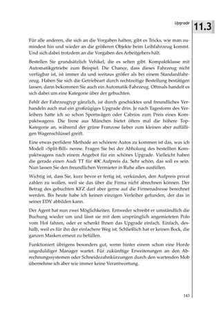 11.3
                                                                         Upgrade



Für alle anderen, die sich an die Vorgaben halten, gibt es Tricks, wie man zu-
mindest hin und wieder an die größeren Objekte beim Leihfahrzeug kommt.
Und sich dabei trotzdem an die Vorgaben des Arbeitgebers hält.
Bestellen Sie grundsätzlich Vehikel, die es selten gibt. Kompaktklasse mit
Automatikgetriebe zum Beispiel. Die Chance, dass dieses Fahrzeug nicht
verfügbar ist, ist immer da und weitaus größer als bei einem Standardfahr-
zeug. Haben Sie sich die Getriebeart durch rechtzeitige Bestellung bestätigen
lassen, dann bekommen Sie auch ein Automatik-Fahrzeug. Oftmals handelt es
sich dabei um eine Kategorie über der gebuchten.
Fehlt der Fahrzeugtyp gänzlich, ist durch geschicktes und freundliches Ver-
handeln auch mal ein großzügiges Upgrade drin. Je nach Tagesform des Ver-
leihers hatte ich so schon Sportwägen oder Cabrios zum Preis eines Kom-
paktwagens. Die Irene aus München bietet öfters mal die höhere Top-
Kategorie an, während der grüne Franzose lieber zum kleinen aber auffälli-
gen Wagenschlüssel greift.
Eine etwas perfidere Methode an schönere Autos zu kommen ist das, was ich
Modell »Split-Bill« nenne. Fragen Sie bei der Abholung des bestellten Kom-
paktwagens nach einem Angebot für ein schönes Upgrade. Vielleicht haben
die gerade einen Audi TT für 40€ Aufpreis da. Sehr schön, das soll es sein.
Nun lassen Sie den freundlichen Vermieter in Ruhe alles ausfüllen.
Wichtig ist, dass Sie, kurz bevor er fertig ist, verkünden, den Aufpreis privat
zahlen zu wollen, weil sie das über die Firma nicht abrechnen können. Der
Betrag des gebuchten KFZ darf aber gerne auf die Firmenadresse berechnet
werden. Bis heute habe ich keinen einzigen Verleiher gefunden, der das in
seiner EDV abbilden kann.
Der Agent hat nun zwei Möglichkeiten. Entweder schreibt er umständlich die
Buchung wieder um und lässt sie mit dem ursprünglich angemieteten Polo
vom Hof fahren, oder er schenkt Ihnen das Upgrade einfach. Einfach, des-
halb, weil es für ihn der einfachere Weg ist. Schließlich hat er keinen Bock, die
ganzen Masken erneut zu befüllen.
Funktioniert übrigens besonders gut, wenn hinter einem schon eine Horde
ungeduldiger Manager wartet. Für zukünftige Erweiterungen an den Ab-
rechnungssystemen oder Schneidezahnkürzungen durch den wartenden Mob
übernehme ich aber wie immer keine Verantwortung.




                                                                             143
 