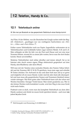12.1
                                                                       Telefonbuch online




   12 Telefon, Handy & Co.


12.1 Telefonbuch online
   Wie man per Bluetooth an das gespeicherte Telefonbuch eines Handys kommt



Auf Platz 10 der Hitliste, was die Deutschen bei Google suchen steht der Beg-
riff »Telefonbuch« , geschlagen nur von wichtigeren Suchwörtern wie »Wet
ter« , »Video« und »Paris Hilton« 25.
Früher waren Telefonbücher noch aus Papier. Jugendliche verbrannten sie in
Telefonhäuschen und Großstädte hatten sogar mehrere Bände: A-K und L-Z.
Man schleppte sie Jahr für Jahr von der Post nach Hause und wer eine neue
Nummer bekam, musste bis zu einem Jahr warten, bevor man ihn dort finden
konnte. Heute unvorstellbar.
Moderne Telefonbücher sind online abrufbar und immer aktuell. Sei es im
Internet oder durch unsere eigene Pflege elektronisch gespeichert auf dem
Handy, dem Blackberry oder dem iPhone.
Will man mit der Tastatur eines normalen Handys den Namen Tobias Schrö-
del und die Nummer 089 12 34 56 78 speichern, muss man sage und schreibe
58 Tasten drücken. Ein Aufwand ist das und dann holt man sich ja so gerne
und möglichst oft ein neues Handy. Leider sind die aber (fast) alle inkompati-
bel und man muss alle gespeicherten Namen und Nummern händisch immer
wieder eintragen. Wie beim guten alten Telefonbuch kann sich das schon mal
Wochen hinziehen. Einziger Vorteil daran: Man mistet gnadenlos aus. Wer in
den letzten Wochen nicht kontaktiert wurde, wird den Weg in das neue Gerät
nicht mehr finden.
Praktisch wäre es doch, wenn man das komplette Telefonbuch aus dem alten
Handy auslesen und direkt im neuen Gerät speichern könnte – und zwar von
jedem in jedes Gerät.



25 Welt Kompakt vom Donnerstag 11.12.2008 Seite 1


                                                                                     147

T. Schrödel, Hacking für Manager, DOI 10.1007/978-3-8349-6475-5 _12,
© Gabler Verlag | Springer Fachmedien Wiesbaden GmbH 2011
 