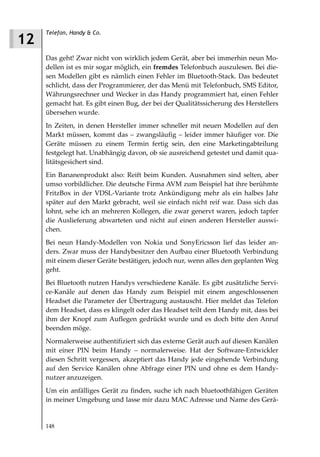 Telefon, Handy & Co.
12
     Das geht! Zwar nicht von wirklich jedem Gerät, aber bei immerhin neun Mo-
     dellen ist es mir sogar möglich, ein fremdes Telefonbuch auszulesen. Bei die-
     sen Modellen gibt es nämlich einen Fehler im Bluetooth-Stack. Das bedeutet
     schlicht, dass der Programmierer, der das Menü mit Telefonbuch, SMS Editor,
     Währungsrechner und Wecker in das Handy programmiert hat, einen Fehler
     gemacht hat. Es gibt einen Bug, der bei der Qualitätssicherung des Herstellers
     übersehen wurde.
     In Zeiten, in denen Hersteller immer schneller mit neuen Modellen auf den
     Markt müssen, kommt das – zwangsläufig – leider immer häufiger vor. Die
     Geräte müssen zu einem Termin fertig sein, den eine Marketingabteilung
     festgelegt hat. Unabhängig davon, ob sie ausreichend getestet und damit qua-
     litätsgesichert sind.
     Ein Bananenprodukt also: Reift beim Kunden. Ausnahmen sind selten, aber
     umso vorbildlicher. Die deutsche Firma AVM zum Beispiel hat ihre berühmte
     FritzBox in der VDSL-Variante trotz Ankündigung mehr als ein halbes Jahr
     später auf den Markt gebracht, weil sie einfach nicht reif war. Dass sich das
     lohnt, sehe ich an mehreren Kollegen, die zwar genervt waren, jedoch tapfer
     die Auslieferung abwarteten und nicht auf einen anderen Hersteller auswi-
     chen.
     Bei neun Handy-Modellen von Nokia und SonyEricsson lief das leider an-
     ders. Zwar muss der Handybesitzer den Aufbau einer Bluetooth Verbindung
     mit einem dieser Geräte bestätigen, jedoch nur, wenn alles den geplanten Weg
     geht.
     Bei Bluetooth nutzen Handys verschiedene Kanäle. Es gibt zusätzliche Servi-
     ce-Kanäle auf denen das Handy zum Beispiel mit einem angeschlossenen
     Headset die Parameter der Übertragung austauscht. Hier meldet das Telefon
     dem Headset, dass es klingelt oder das Headset teilt dem Handy mit, dass bei
     ihm der Knopf zum Auflegen gedrückt wurde und es doch bitte den Anruf
     beenden möge.
     Normalerweise authentifiziert sich das externe Gerät auch auf diesen Kanälen
     mit einer PIN beim Handy – normalerweise. Hat der Software-Entwickler
     diesen Schritt vergessen, akzeptiert das Handy jede eingehende Verbindung
     auf den Service Kanälen ohne Abfrage einer PIN und ohne es dem Handy-
     nutzer anzuzeigen.
     Um ein anfälliges Gerät zu finden, suche ich nach bluetoothfähigen Geräten
     in meiner Umgebung und lasse mir dazu MAC Adresse und Name des Gerä-


     148
 