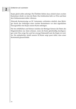 Geldkarten und -automaten
2
    Kopie gleich selbst anfertigt. Die Übeltäter kleben dazu einfach einen zweiten
    Kartenleser direkt vor den der Bank. Das Geldinstitut bebt vor Wut und lässt
    den Geldautomaten daher vibrieren.
    Zitternde Karteneinzüge an EC Automaten verhindern nämlich, dass Betrü-
    ger durch das Anbringen eines zweiten Kartenlesers vor dem eigentlichen
    Einzugsschlitz eine Kopie unserer Karte anfertigen.
    Die frei erhältlichen und kleinen Aufsätze der Betrüger können die Daten des
    Magnetstreifens nur dann erfassen, wenn die Karte gleichmäßig durchgezo-
    gen wird. Das ewige hin und her erzeugt Datenmüll und die Kopie ist wert-
    los. Ein epileptischer Anfall unserer EC-Karte sorgt quasi dafür, dass unser
    Kontostand gesund bleibt.




    14
 