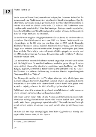 Telefon, Handy & Co.
12
     Ist ein verwundbares Handy erst einmal aufgespürt, dauert es keine fünf Se-
     kunden und eine Verbindung über den Service Kanal ist aufgebaut. Der Be-
     sitzer merkt davon erst einmal gar nichts. Sein mobiles Telefon blinkt nicht, es
     summt nicht und es vibriert auch nicht. Da nahezu alle Funktionen eines
     Handys nicht ausschließlich über das Menü per Tastatur, sondern auch über
     Steuerbefehle (Hayes AT-Befehle) aufgerufen werden können, steht uns nichts
     mehr im Wege, das Gerät zu erkunden.
     Es ist mir nun möglich alle gespeicherten SMS zu lesen, zu löschen oder zu
     verändern. Natürlich kann ich auch eine SMS von diesem Gerät verschicken.
     »Dummkopf« an die 110 wäre mal eine Idee oder per SMS mit der Freundin
     des Handy-Besitzers Schluss machen. Was Boris Becker kann, kann der schon
     lange, auch wenn er es nicht mitbekommt. Leugnen hat übrigens gar keinen
     Sinn, weil die Nachricht ja unter »Gesendete Objekte« gespeichert wurde und
     bei SMS, im Gegensatz zu Anrufen, der Absender nicht verfälscht26 oder un-
     terdrückt werden kann.
     Das Telefonbuch ist natürlich ebenso schnell angezeigt, was mir auch schon
     mal die Möglichkeit für nen Fuffi nebenbei und eine ganze Menge Schaber-
     nack eröffnet. Können Sie nämlich herausfinden, wem das Handy aus Abbil-
     dung 12-2 gehört, könnten Sie dem Besitzer ja mal anbieten »Susi zu Hause«
     die Nummer von »Mausi« in Hamburg zu stecken. Da sind sogar ohne große
     Diskussion 70€ drin. Wetten?
     Das Demogerät, welches ich bei Vorträgen einsetze, habe ich übrigens von
     meinem Kollegen Christoph. Eigentlich sammelt er alles und gibt auch nichts
     wieder her. Es war daher nicht überraschend, dass er es mir nicht geben woll-
     te, weil er es ja irgendwann für Kind oder Kegel gebrauchen könnte.
     Es blieb mir also nicht anderes übrig, als mir sein Telefonbuch nicht nur anzu-
     sehen, sondern auf meinen Laptop herunter zu laden.
     Mit einem kleinen Skript habe ich alle Namen und Rufnummern seines Tele-
     fonbuches zufällig durchmischen lassen und wieder zurück aufs Gerät ge-
     spielt. Jeder Anruf ging prompt irgendwie schief. Wen auch immer Christoph
     anrief, es hob jemand ab, den er zwar auch kannte, aber gar nicht angerufen
     hat.
     Ich habe das drei Tage durchgezogen, dann kam er, gab mir das Handy und
     sagte: »Hier, kannste haben, ist aber kaputt« .


     26 Siehe: „Deine ist meine“


     150
 