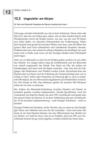 Telefon, Handy & Co.
12
     12.2 Ungeziefer am Körper
        Wie man Bluetooth Headsets als Wanze missbrauchen kann



     Fahrzeuge scheiden Schadstoffe aus, das ist kein Geheimnis. Heute reden alle
     über CO2, aber das war früher ganz anders. Als vor über hundert Jahren noch
     Pferdekutschen durch die Straßen fuhren, war das, was die zwei PS hinten
     raus fallen ließen, ein störendes Nebenprodukt der Fortbewegung. Neben
     dem Gestank kam gerade bei feuchtem Wetter noch dazu, dass die Räder den
     ganzen Mist auch hoch schleuderten und umstehende Passanten einsaute.
     Probleme löst man, also erfand ein schlaues Köpfchen den Kotflügel, der auch
     heute noch so heißt, auch wenn auf den heutigen Straßen keine Pferdeäpfel
     mehr liegen.
     Aber wie wir Menschen so sind: Ist ein Problem gelöst, machen wir uns selbst
     das Nächste. Vor einigen Jahren stieg die Unfallstatistik und der Bösewicht
     war schnell ausgemacht: das Handy. Eine Hand am Ohr, die andere am
     Schaltknüppel und dann noch die Kippe anzünden – klar, dass dies für Fuß-
     gänger oder Rotbremser zum Problem werden würde. Kurzerhand kam das
     Handyverbot am Steuer und die Erfindung der Freisprechanlage kam erst so
     richtig in Fahrt. Neben dem Festeinbau im Fahrzeug gibt es auch so prakti-
     sche Ohrstöpsel, die am Ohrwaschel eingeklemmt pure Redefreiheit verschaf-
     fen. Den Knopf im Ohr, blau blinkend, glaube ich manches Mal Mr.Spock
     neben mir im Auto zu erkennen.
     Der Aufbau der Bluetooth-Verbindung zwischen Headset und Handy ist
     technisch gesehen exzellent implementiert. Gemäß Spezifikation wird der
     Audiokanal von Kopf bis Handy mit einer PIN verschlüsselt und glaubt man
     den grauen Ecken im Internet, so ist diese Verbindung sehr gut verschlüsselt.
     Sie ist bei korrekter Implementierung – nach heutiger Erkenntnis – nicht zu
     knacken.
     Einziges Problem bei Headsets, ist die Tatsache, dass es meist nur drei Knöpfe
     gibt. Einen zum Abheben und zwei für die Lautstärke – hoch und runter. Bis
     heute ist mir kein Headset bekannt, das eine Zifferntastatur hat, ähnlich wie
     ein Telefon: von Null bis Neun. Das ist ein Problem, denn die PIN zum Ver-
     schlüsseln können Sie gar nicht eingeben, es fehlen schlicht die Tasten dazu.




     152
 