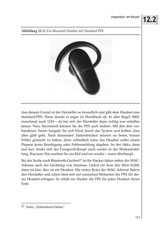 12.2
                                                          Ungeziefer am Körper



Abbildung 12 3: Ein Bluetooth Headset mit Standard PIN




Aus diesem Grund ist der Hersteller so freundlich und gibt dem Headset eine
Standard-PIN. Diese druckt er sogar im Handbuch ab. In aller Regel: 0000,
manchmal auch 1234 – da hat sich der Hersteller dann richtig was einfallen
lassen. Nun, theoretisch können Sie die PIN auch ändern. Mit den drei vor-
handenen Tasten hangeln Sie sich blind durch das System und hoffen, dass
alles glatt geht. Nach dutzenden Tastendrücken müssen sie beten, keinen
Fehler gemacht zu haben, denn schließlich kann das Headset außer einem
Piepsen keine Bestätigung oder Fehlermeldung abgeben. Ist der Akku dann
mal leer, findet sich der Freisprech-Knopf auch wieder in der Werkseinstel-
lung. Kurzum: Das machen Sie ein Mal und nie wieder – wenn überhaupt.
Bei der Suche nach Bluetooth-Geräten27 ist für Hacker daher neben der MAC-
Adresse auch der Gerätetyp von Interesse. Liefert ein Scan den Wert 0x200,
dann ist klar: dies ist ein Headset. Die ersten Bytes der MAC Adresse liefern
den Hersteller und schon lässt sich auf russischen Webseiten die PIN für die-
ses Headset erfragen. So erhält ein Hacker die PIN für jedes Headset dieser
Erde.




27 Siehe: „Telefonbuch Online“


                                                                          153
 