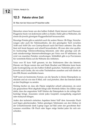 Telefon, Handy & Co.
12
     12.3 Pakete ohne Zoll
        Was man bei Voice-over-IP beachten sollte



     Menschen reisen heute um den halben Erdball. Dank Internet sind Discount-
     Flugpreise heute von Jedermann selbst zu finden. Dafür gibt es Webseiten, die
     einem die jeweils günstigste Fluggesellschaft heraussuchen.
     Derartige Portale gibt es natürlich auch für andere Waren. Ob Flüge, Versiche-
     rungen oder auch für Telefonanbieter, die den günstigsten Tarif zwischen
     14:00 und 16:00 Uhr von Castrop-Rauxel nach Ost-Timor anbieten. Das alles
     lässt sich heute bequem und schnell herausfinden. Ob man aber eine qualita-
     tiv hochwertige Telefonverbindung bekommt, oder über günstige und oft-
     mals minderwertige Internetverbindungen per Voice over IP telefoniert, das
     wird von manchen Portalen verschwiegen. Schließlich gibt es ja Provisionen
     für vermittelte Klicks auf die Webseite des Anbieters.
     Voice over IP, kurz VoIP genannt, ist das Telefonieren über das Internet.
     Dienste wie Skype nutzen das und Dank Headset und Mikrofon kann heute
     jeder kostengünstig um den halben Erdball quatschen. Natürlich gibt es mitt-
     lerweile auch Geräte, die wie echte Tischtelefone aussehen und sich direkt an
     den DSL Router anschließen lassen.
     VoIP nutzt ein bestimmtes Format, um die Sprache in kleine Datenpakete zu
     stückeln und sie wie eine E-Mail, zoll- und portofrei, über das Internet direkt
     an den Empfänger zu senden.
     Wichtig hierbei ist, dass alle Pakete möglichst schnell ankommen, da sonst
     das gesprochene Wort abgehakt klingt oder Wortteile fehlen. Ein Zähler sorgt
     dafür, dass das angerufene VoIP-Telefon die Datenpakete in die richtige Rei-
     henfolge bringt. Ansonsten würde jedes Gespräch zwangsläufig ungarisch
     oder malayisch klingen.
     Außer den technisch einfachen Aspekten bietet VoIP dem Anwender Fluch
     und Segen gleichermaßen. Neben günstigen Telefonaten um den Globus ist
     der Urlaubsreisende dank Laptop sogar auf Bali unter der gewohnten Ruf-
     nummer erreichbar. Ob Fluch oder Segen möge hierbei jeder für sich ent-
     scheiden.




     156
 