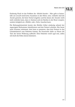 12.3
                                                             Pakete ohne Zoll



Eindeutig Fluch ist das Problem der »Röchel-Anrufe« . Hier geht es keines-
falls um sexuell motiviertes Ausatmen in den Hörer, nein, vielmehr sind die
Anrufe gemeint, die beim Notruf eingehen und bei denen der Anrufer nicht
mehr mitteilen kann, dass er Atemnot und ein Stechen in der Brust verspürt,
sondern lediglich ein »Ähhhh« oder »Ächz« hauchen kann.
Die Rettungsleitzentrale konnte den Röchler früher eindeutig anhand der
angezeigten Rufnummer identifizieren und den Notarzt schicken. Wer heute
seine Nummer mitnimmt, dem kann es passieren, dass kein Notarzt in das
Urlaubsdomizil zum Patienten kommt, die Feuerwehr dafür zu Hause die
Türe der leeren Wohnung aufbricht. Dem Patienten wird’s egal sein, sollen
sich doch die Erben darum kümmern.




                                                                         157
 
