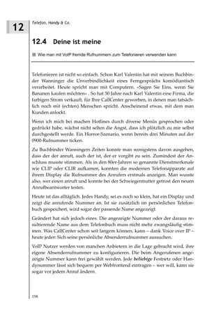 Telefon, Handy & Co.
12
     12.4 Deine ist meine
        Wie man mit VoIP fremde Rufnummern zum Telefonieren verwenden kann



     Telefonieren ist nicht so einfach. Schon Karl Valentin hat mit seinem Buchbin-
     der Wanninger die Unverbindlichkeit eines Ferngesprächs komödiantisch
     verarbeitet. Heute spricht man mit Computern. »Sagen Sie Eins, wenn Sie
     Bananen kaufen möchten« . So hat 50 Jahre nach Karl Valentin eine Firma, die
     farbigen Strom verkauft, für Ihre CallCenter geworben, in denen man tatsäch-
     lich noch mit (echten) Menschen spricht. Anscheinend etwas, mit dem man
     Kunden anlockt.
     Wenn ich mich bei machen Hotlines durch diverse Menüs gesprochen oder
     gedrückt habe, wächst nicht selten die Angst, dass ich plötzlich zu mir selbst
     durchgestellt werde. Ein Horror-Szenario, wenn bereits drei Minuten auf der
     0900-Rufnummer ticken.
     Zu Buchbinder Wanningers Zeiten konnte man wenigstens davon ausgehen,
     dass der der anruft, auch der ist, der er vorgibt zu sein. Zumindest der An-
     schluss musste stimmen. Als in den 80er-Jahren so genannte Dienstmerkmale
     wie CLIP oder CLIR aufkamen, konnten die modernen Telefonapparate auf
     ihrem Display die Rufnummer des Anrufers erstmals anzeigen. Man wusste
     also, wer einen anruft und konnte bei der Schwiegermutter getrost den neuen
     Anrufbeantworter testen.
     Heute ist das alltäglich. Jedes Handy, sei es noch so klein, hat ein Display und
     zeigt die anrufende Nummer an. Ist sie zusätzlich im persönlichen Telefon-
     buch gespeichert, wird sogar der passende Name angezeigt.
     Geändert hat sich jedoch eines. Die angezeigte Nummer oder der daraus re-
     sultierende Name aus dem Telefonbuch muss nicht mehr zwangsläufig stim-
     men. Was CallCenter schon seit langem können, kann – dank Voice over IP –
     heute jeder: Sich seine persönliche Absenderrufnummer aussuchen.
     VoIP Nutzer werden von manchen Anbietern in die Lage gebracht wird, ihre
     eigene Absenderrufnummer zu konfigurieren. Die beim Angerufenen ange-
     zeigte Nummer kann frei gewählt werden. Jede beliebige Festnetz oder Han-
     dynummer lässt sich bequem per Webfrontend eintragen – wer will, kann sie
     sogar vor jedem Anruf ändern.




     158
 