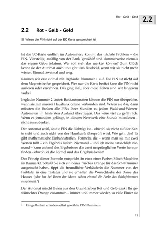 2.2
                                                              Rot – Gelb – Geld



2.2         Rot – Gelb – Geld
    Wieso die PIN nicht auf der EC Karte gespeichert ist



Ist die EC-Karte endlich im Automaten, kommt das nächste Problem – die
PIN. Vierstellig, zufällig von der Bank gewählt1 und dummerweise niemals
das eigene Geburtsdatum. Wer soll sich das merken können? Zum Glück
kennt sie der Automat auch und gibt uns Bescheid, wenn wir sie nicht mehr
wissen. Einmal, zweimal und weg.
Räumen wir erst einmal mit Irrglaube Nummer 1 auf. Die PIN ist nicht auf
dem Magnetstreifen gespeichert. Wer nur die Karte besitzt kann die PIN nicht
auslesen oder errechnen. Das ging mal, aber diese Zeiten sind seit längerem
vorbei.
Irrglaube Nummer 2 lautet: Bankautomaten können die PIN nur überprüfen,
wenn sie mit unserer Hausbank online verbunden sind. Wären sie das, dann
müssten die Banken alle PINs Ihrer Kunden zu jedem Wald-und-Wiesen-
Automaten im hintersten Ausland übertragen. Das wäre viel zu gefährlich.
Wenn es jemandem gelänge, in diesem Netzwerk eine Stunde mitzulesen –
nicht auszudenken.
Der Automat weiß, ob die PIN die Richtige ist – obwohl sie nicht auf der Kar-
te steht und auch nicht von der Hausbank überprüft wird. Wie geht das? Es
gibt mathematische Einbahnstraßen. Formeln, die – wenn man sie mit zwei
Werten füllt – ein Ergebnis liefern. Niemand – und ich meine tatsächlich nie-
mand – kann anhand des Ergebnisses die zwei ursprünglichen Werte heraus-
finden – obwohl er die Formel und das Ergebnis kennt!
Das Prinzip dieser Formeln entspricht in etwa einer Farben-Misch-Maschine
im Baumarkt. Sobald Sie sich ein neues frisches Orange für das Schlafzimmer
ausgesucht haben, tippt die freundliche Verkäuferin die Nummer von der
Farbtafel in eine Tastatur und sie erhalten die Wunschfarbe der Dame des
Hauses (oder hat bei Ihnen der Mann schon einmal die Farbe des Schlafzimmers
ausgesucht?)
Der Automat mischt Ihnen aus den Grundfarben Rot und Gelb exakt Ihr ge-
wünschtes Orange zusammen – immer und immer wieder, so viele Eimer sie


1   Einige Banken erlauben selbst gewählte PIN Nummern


                                                                            15
 