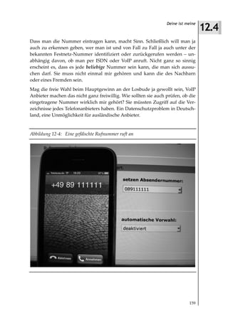 12.4
                                                                Deine ist meine



Dass man die Nummer eintragen kann, macht Sinn. Schließlich will man ja
auch zu erkennen geben, wer man ist und von Fall zu Fall ja auch unter der
bekannten Festnetz-Nummer identifiziert oder zurückgerufen werden – un-
abhängig davon, ob man per ISDN oder VoIP anruft. Nicht ganz so sinnig
erscheint es, dass es jede beliebige Nummer sein kann, die man sich aussu-
chen darf. Sie muss nicht einmal mir gehören und kann die des Nachbarn
oder eines Fremden sein.
Mag die freie Wahl beim Hauptgewinn an der Losbude ja gewollt sein, VoIP
Anbieter machen das nicht ganz freiwillig. Wie sollten sie auch prüfen, ob die
eingetragene Nummer wirklich mir gehört? Sie müssten Zugriff auf die Ver-
zeichnisse jedes Telefonanbieters haben. Ein Datenschutzproblem in Deutsch-
land, eine Unmöglichkeit für ausländische Anbieter.


Abbildung 12 4: Eine gefälschte Rufnummer ruft an




                                                                           159
 
