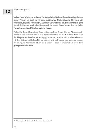Telefon, Handy & Co.
12
     Neben dem Missbrauch dieser Funktion beim Diebstahl von Betriebsgeheim-
     nissen29 kann sie auch privat ganz praktischen Nutzen haben. Nehmen wir
     einmal an, Sie sind verheiratet. Nehmen wir weiterhin an, Ihr Ehepartner geht
     fremd. Schlimmer noch, das Liebesspiel findet mit Ihrem besten Freund (oder
     Freundin) statt und Sie ahnen etwas davon.
     Rufen Sie Ihren Ehepartner doch einfach mal an. Tragen Sie als Absenderruf-
     nummer die Handynummer des Techtelmechtels ein und warten dann, wie
     Ihr Ehepartner das Gespräch entgegen nimmt. Kommt ein »Hallo Schatz!« ,
     wird es Zeit anwaltlichen Rat zu suchen und sich schon mal um eine eigene
     Wohnung zu kümmern. Fluch oder Segen – auch in diesem Fall ist es Ihre
     ganz persönliche Sicht.




     29 Siehe: „Fach-Chinesisch für Frau Schneider“


     160
 