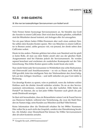 12.5
                                                                      0180-GUENSTIG



12.5 0180-GUENSTIG
  Wie man bei kostenpflichtigen Servicenummern zum Nulltarif anruft



Viele Firmen bieten heutzutage Servicenummern an. Sie bündeln das Groß
der Anrufer in einem CallCenter. Dort wird dem Kunden geholfen, schließlich
sind die Mitarbeiter darauf trainiert, mit Anfragen aller Art umzugehen.
Vor ein paar Jahren hatten 0180er-Nummern aber noch einen anderen Sinn.
Sie sollten dem Kunden Kosten sparen. Wer von München in einem CallCen-
ter in Bremen anrief, zahlte genauso viel, wie jemand, der direkt neben dem
CallCenter wohnt.
Heute ist das anders. Flatrates gehören fast schon zum Standard und da spielt
es keine Rolle, ob man aus dem Süden anruft oder aus der gleichen Stadt.
Ausgenommen sind bei Flatrates jedoch die Servicenummern. Sie werden
separat berechnet und erscheinen als zusätzlicher Kostenpunkt auf der Tele-
fonrechnung. Was früher Kosten sparen sollte, kostet heute also mehr.
Nun steckt hinter jede Servicenummer in Wirklichkeit eine echte Rufnummer,
mit Ortsvorwahl und Anschlussnummer – so wie zu Hause auch. Wird die
0180 gewählt, leitet das intelligente Netz der Telefonanbieter den Anruf ledig-
lich auf den richtigen Anschluss – und stellt nebenbei ein paar Cent dafür in
Rechnung.
Um derartige Kosten zu sparen, wäre es praktisch, wenn die Anbieter solcher
Hotlines auch die direkte Anwahl mitteilen würden. Da sie an den Service-
nummern mitverdienen, vermeiden sie das aber tunlichst. Hilfe bieten da
Portale30 im Internet, die zu fast jeder 0180er Nummer auch gleich die pas-
sende Direktwahl anzeigen.
So lässt sich herausfinden, dass ein Reiseanbieter seinen Lost & Found Service
aus Hannover bedient, während eine Versicherung, die zwar die Stadt Dres-
den im Namen trägt, seine Kunden aus München und Bad Vilbel betreut.
Keine Information über die Direktwahl erhalten Sie bei 0900er Nummern.
Hier sollen Sie ja auch nicht das Gespräch, sondern eine Dienstleistung bezah-
len. Als Inhaber einer Deutschland-Flat können Sie 0180er Servicenummern
aber ab sofort kostenlos anrufen.

30 Googeln Sie nach „0180 Ersatznummern“


                                                                                161
 