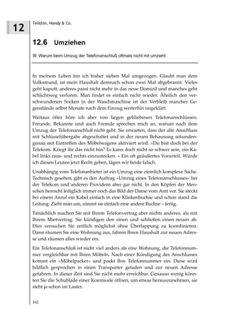 Telefon, Handy & Co.
12
     12.6 Umziehen
        Warum beim Umzug der Telefonanschluß oftmals nicht mit umzieht



     In meinem Leben bin ich bisher sieben Mal umgezogen. Glaubt man dem
     Volksmund, ist mein Haushalt demnach schon zwei Mal abgebrannt. Vieles
     geht kaputt, anderes passt nicht mehr in das neue Domizil und manches geht
     schlichtweg verloren. Man findet es einfach nicht wieder. Ähnlich den ver-
     schwundenen Socken in der Waschmaschine ist der Verbleib mancher Ge-
     genstände selbst Monate nach dem Einzug weiterhin ungeklärt.
     Weitaus öfter höre ich aber von liegen gebliebenen Telefonanschlüssen.
     Freunde, Bekannte und auch Fremde sprechen mich an, warum nach dem
     Umzug der Telefonanschluß nicht geht. Sie erwarten, dass der alte Anschluss
     mit Schlüsselübergabe abgeschaltet und in der neuen Behausung sekunden-
     genau mit Eintreffen des Möbelwagens aktiviert wird. »Du bist doch bei der
     Telekom. Kriegt ihr das nicht hin? Es kann doch nicht so schwer sein, ein Ka-
     bel links raus- und rechts einzustecken. « Ein oft geäußertes Vorurteil. Würde
     ich diesen Leuten jetzt Recht geben, lägen wir beide falsch.
     Unabhängig vom Telefonanbieter ist ein Umzug eine ziemlich komplexe Sache.
     Technisch gesehen, gibt es den Auftrag »Umzug eines Telefonanschlusses« bei
     der Telekom und anderen Providern aber gar nicht. In den Köpfen der Men-
     schen herrscht lediglich immer noch das Bild der Dame vom Amt vor. Sie steckt
     bei einem Anruf ein Kabel einfach in eine Klinkenbuchse und schon stand die
     Leitung. Zieht man um, nimmt sie einfach eine andere Buchse – fertig.
     Tatsächlich machen Sie mit Ihrem Telefonvertrag aber nichts anderes, als mit
     Ihrem Mietvertrag. Sie kündigen den einen und schließen einen neuen ab.
     Dies versuchen Sie zeitlich möglichst ohne Überlappung zu koordinieren.
     Dann räumen Sie eine Wohnung aus, fahren Ihren Haushalt zur neuen Adres-
     se und räumen alles wieder ein.
     Ein Telefonanschluß ist nicht viel anders als eine Wohnung, die Telefonnum-
     mer vergleichbar mit Ihren Möbeln. Nach einer Kündigung des Anschlusses
     kommt ein »Möbelpacker« und packt Ihre Telefonnummer ein. Diese wird
     bildlich gesprochen in einen Transporter geladen und zur neuen Adresse
     gefahren. In dieser Zeit sind Sie nicht mehr erreichbar. Genauso wenig könn-
     ten Sie die Schublade einer Kommode öffnen, um etwas herauszunehmen, sie
     steht ja schon im Laster.


     162
 