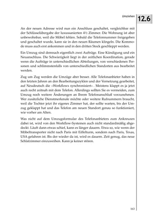 12.6
                                                                    Umziehen



An der neuen Adresse wird nun ein Anschluss geschaltet, vergleichbar mit
der Schlüsselübergabe der luxussanierten 4½ Zimmer. Die Wohnung ist aber
unbewohnbar, weil die Möbel fehlen. Sobald die Telefonnummer freigegeben
und geschaltet wurde, kann sie in den neuen Räumen klingeln. Die Kommo-
de muss auch erst ankommen und in den dritten Stock geschleppt werden.
Ein Umzug sind demnach eigentlich zwei Aufträge. Eine Kündigung und ein
Neuanschluss. Die Schwierigkeit liegt in der zeitlichen Koordination, gerade
wenn die Aufträge in unterschiedlichen Abteilungen, von verschiedenen Per-
sonen und schlimmstenfalls von unterschiedlichen Standorten aus bearbeitet
werden.
Zug um Zug werden die Umzüge aber besser. Alle Telefonanbieter haben in
den letzten Jahren an den Bearbeitungszyklen und der Vernetzung gearbeitet,
auf Neudeutsch die »Workflows synchronisiert« . Meistens klappt es ja jetzt
auch recht zeitnah mit dem Telefon. Allerdings sollten Sie es vermeiden, zum
Umzug noch weitere Änderungen an Ihrem Telefonanschluß vorzunehmen.
Wer zusätzliche Dienstmerkmale möchte oder weitere Rufnummern braucht,
weil die Tochter jetzt ihr eigenes Zimmer hat, der sollte warten, bis der Um-
zug geklappt hat und das Telefon am neuen Standort genau so funktioniert,
wie vorher am Alten.
Was nicht auf dem Umzugsformular des Telefonanbieters zum Ankreuzen
dabei ist, wird von den Workflow-Systemen auch nicht standardmäßig abge-
deckt. Läuft dann etwas schief, kann es länger dauern. Etwa so, wie wenn der
Möbeltransporter nicht nach Paris mit Eiffelturm, sondern nach Paris, Texas,
USA gefahren ist. Bis der wieder da ist, wird es dauern. Zeit genug, das neue
Schlafzimmer einzuweihen. Kann ja keiner stören.




                                                                          163
 